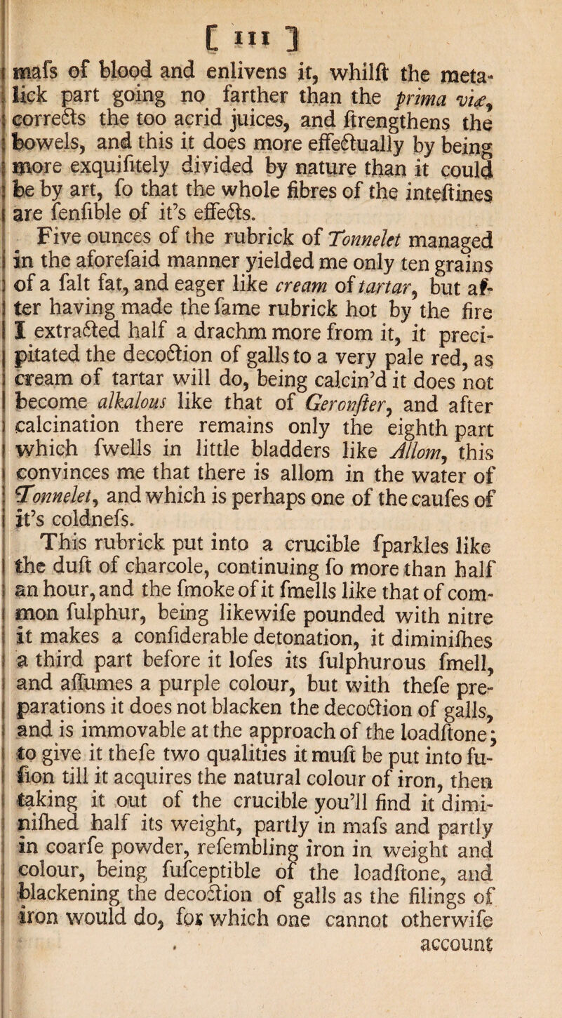 i mafs of blood and enlivens it, whilft the meta- lick part going no farther than the puma w, corrects the too acrid juices, and ftrengthens the bowels, and this it does more effectually by being more exquifitely divided by nature than it could be by art, fo that the whole fibres of the inteftines are fenfible of it’s effects. Five ounces of the rubrick of Tonnelet managed in the aforefaid manner yielded me only ten grains of a fait fat, and eager like cream of tartar, but af¬ ter having made the fame rubrick hot by the fire I extracted half a drachm more from it, it preci¬ pitated the decoCtion of galls to a very pale red, as cream of tartar will do, being calcin’d it does not become alkalous like that of Geronfter, and after ) calcination there remains only the eighth part ! which fwells in little bladders like Allom, this convinces me that there is allom in the water of 5Tonnelet, and which is perhaps one of the caufes of it’s coldnefs. This rubrick put into a crucible fparkles like the duft of charcole, continuing fo more than half an hour, and the fmoke of it fmells like that of com- ! mon fulphur, being likewife pounded with nitre i it makes a confiderable detonation, it diminifhes ! a third part before it lofes its fulphurous fmell, ! and affumes a purple colour, but with thefe pre- I parations it does not blacken the decoCtion of galls, I and is immovable at the approach of the loadftone; I to give it thefe two qualities it muft be put into fu- i hon till it acquires the natural colour of iron, then i taking it out of the crucible you’ll find it dimi- nilhed half its weight, partly in mafs and partly i in coarfe powder, refembling iron in weight and I colour, being fufceptible of the loadftone, and blackening the decoction of galls as the filings of iron would do, for which one cannot otherwife account