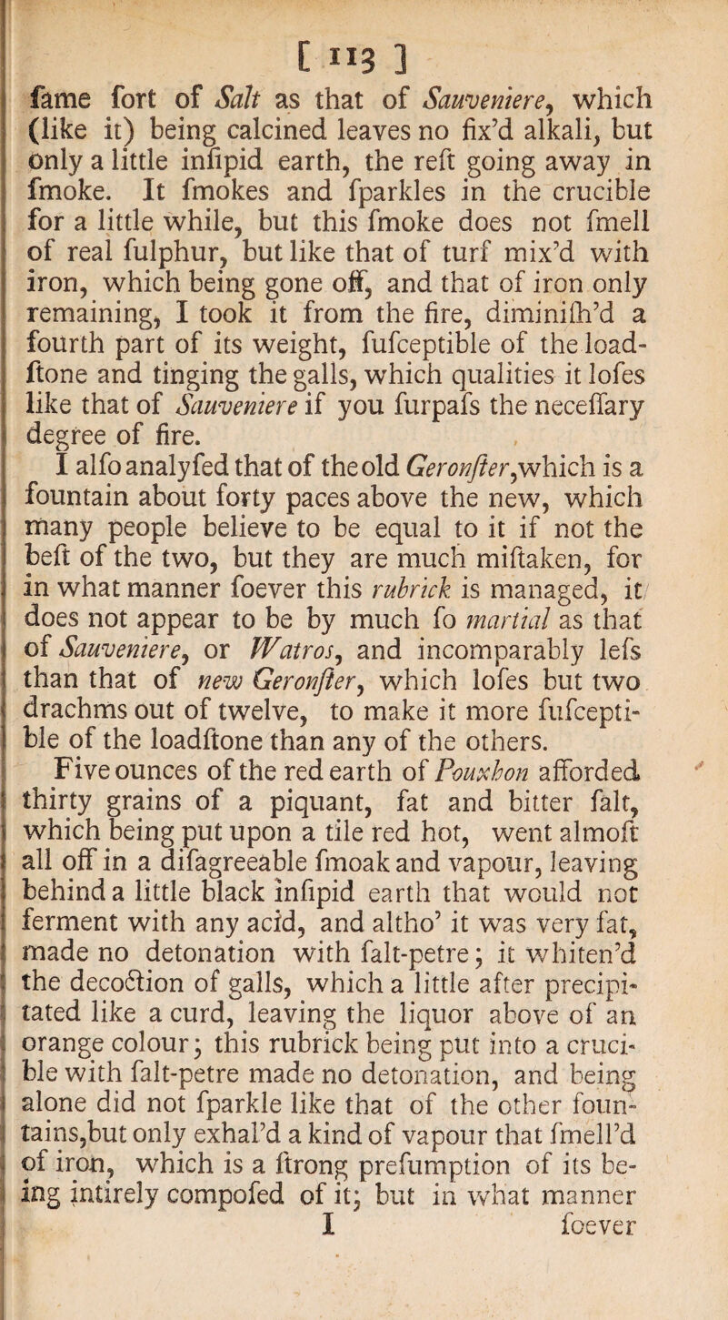 fame fort of Salt as that of Sammtere, which (like it) being calcined leaves no fix’d alkali, but only a little infipid earth, the reft going away in fmoke. It fmokes and fparkles in the crucible for a little while, but this fmoke does not fmell of real fulphur, but like that of turf mix’d with iron, which being gone off, and that of iron only remaining, I took it from the fire, diminifh’d a fourth part of its weight, fufceptible of the load- ftone and tinging the galls, which qualities it lofes like that of Sauveniere if you furpafs the neceffary degree of fire. I alfo analyfed that of the old Geronfter,which is a fountain about forty paces above the new, which many people believe to be equal to it if not the beft of the two, but they are much miftaken, for in what manner foever this rubrtck is managed, it does not appear to be by much fo marital as that of Sauveniere, or Watros, and incomparably lefs than that of new Geronfter, which lofes but two drachms out of twelve, to make it more fufcepti¬ ble of the loadftone than any of the others. Five ounces of the redearth of Pouxhon afforded thirty grains of a piquant, fat and bitter fait, which being put upon a tile red hot, went almoft all off in a difagreeable fmoakand vapour, leaving behind a little black infipid earth that would not ferment with any acid, and altho’ it was very fat, made no detonation with falt-petre; it whiten’d the deco&ion of galls, which a little after precipi¬ tated like a curd, leaving the liquor above of an orange colour; this rubrick being put into a cruci¬ ble with falt-petre made no detonation, and being alone did not fparkle like that of the other foun~ tains,but only exhal’d a kind of vapour that fmell’d of iron, which is a ftrong prefumption of its be¬ ing intirely compofed of it; but in what manner I foever