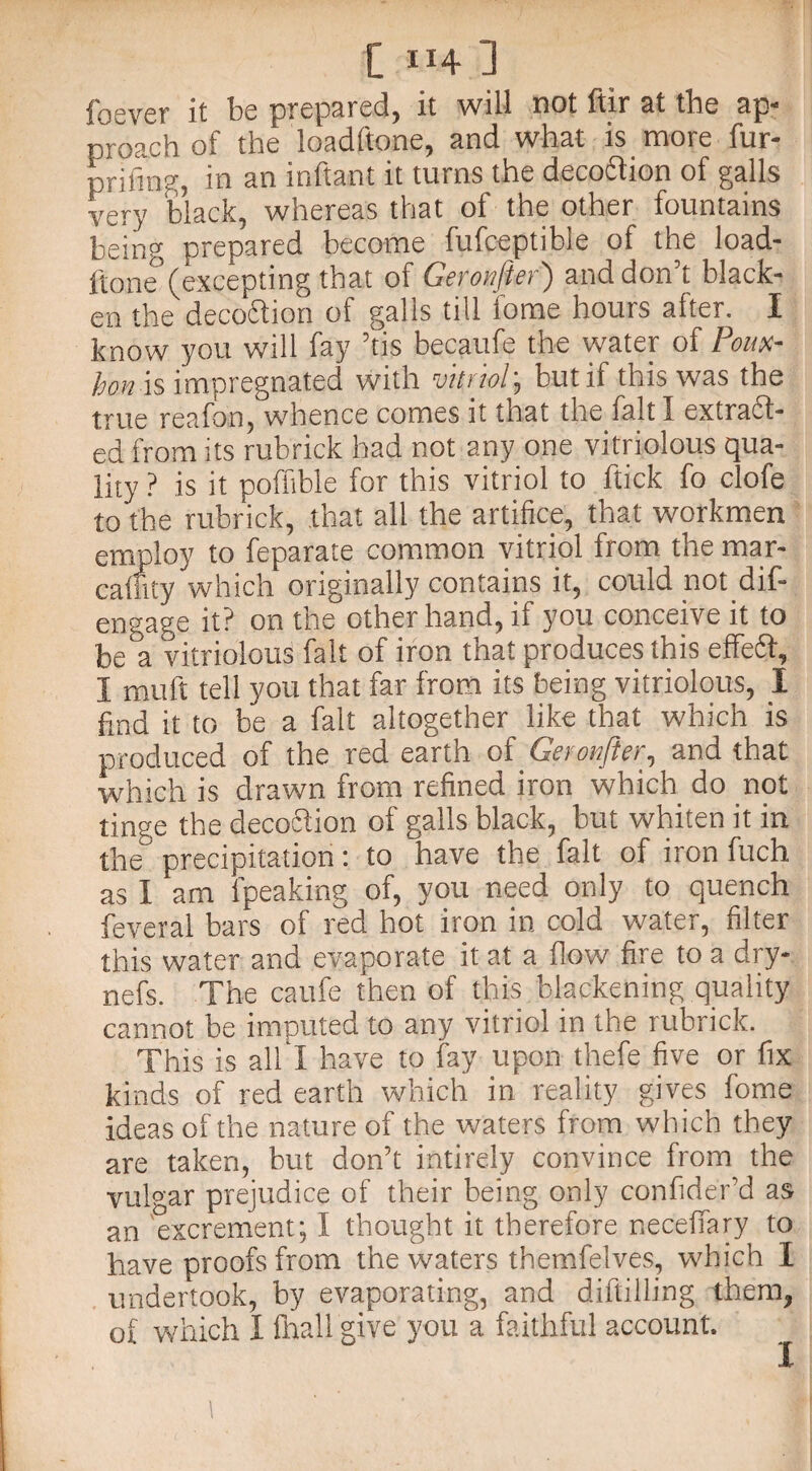 u be prepared, it will not ftir at the ap- proach of the loadftone, and what is more fur- prifing, in an inftant it turns the deco&ion of galls very black, whereas that of the other fountains being prepared become fufceptibie of the load¬ ftone (excepting that of Geronfter') and don’t black¬ en the decoftion of galls till lome hours after. I know you will fay ’tis becaufe the water of Poux- hon is impregnated with vitriol; but if this was the true reafon, whence comes it that the fait I extract¬ ed from its rubrick had not any one vitriolous qua¬ lity ? is it poffible for this vitriol to ftick fo clofe to the rubrick, that all the artifice, that workmen employ to feparate common vitriol from the mar- caffity which originally contains it, could not dif¬ en gage it? on the other hand, if you conceive it to be°a vitriolous fait of iron that produces this effeft, I mult tell you that far from its being vitriolous, I find it to be a fait altogether like that which is produced of the red earth of Geronfter, and that which is drawn from refined iron which do not tinge the decoction of galls black, but whiten it in the precipitation: to have the fait of iron fuch as I am fpeaking of, you need only to quench feveral bars of red hot iron in cold water, filter this water and evaporate it at a flow fire to a dry- nefs. The caufe then of this blackening quality cannot be imputed to any vitriol in the rubrick. This is all I have to fay upon thefe five or fix kinds of red earth which in reality gives fome ideas of the nature of the waters from which they are taken, but don’t inti rely convince from the vulgar prejudice of their being only confider’d as an 'excrement; I thought it therefore neceffary to have proofs from the waters themfelves? which I undertook, by evaporating, and diftilling them, of which 1 fhall give you a faithful account. I
