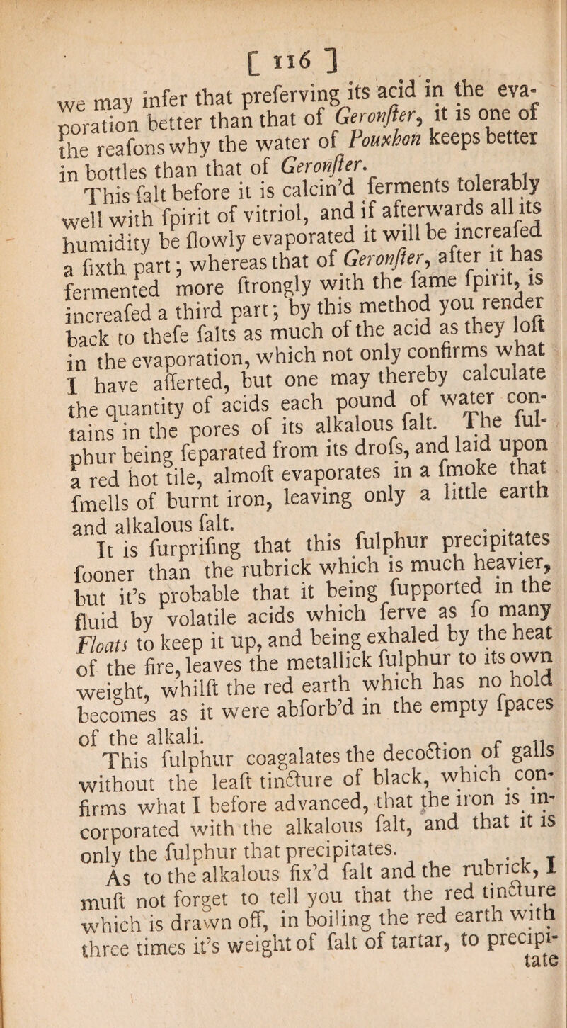 we may infer that preferring.its acid in the eva- poration better than that of Geronfter, it is one of [he reafonswhy the water of Pouxhon keeps better in bottles than that of Geronfter. This fait before it is calcin’d ferments tolerably well with fpirit of vitriol, and if afterwards all its humidity be flowly evaporated it will be mcreafed a Sixth part: whereas that of Geronfter after it has fermented more ftrongly with the fame fpirit is ncreafed a third part; by this method you render back to thefe falts as much of the acid as they loft in the evaporation, which not only confirms what T have afferted, but one may thereby calculate the quantity of acids each pound of water con¬ tains in the pores of its alkalous fait. The ful- phur being feparated from its drofs, and laid upon a red hot tile, almoft evaporates in a fmoke that fmells of burnt iron, leaving only a little eartn and alkalous fait. . . , . .. . It is furprifing that this fulphur precipitates fooner than the rubrick which is much heavier, but it’s probable that it being fupported in the fluid by volatile acids which ferve as fo many Floats to keep it up, and being exhaled by the heat of the fire, leaves the metallick fulphur to its own weight, whilft the red earth which has no hold becomes as it were abforb’d in the empty fpaces of the alkali. _. c This fulphur coagalates the decoction ot galls without the leaft tincture of black, which con¬ firms what I before advanced, that the iron is in¬ corporated with the alkalous fait, and that it is only the fulphur that precipitates. . T As to the alkalous fix’d fait and the rubrick, 1 muft not forget to tell you that the red tincture which is drawn off, in boiling the red earth with three times it’s weight of fait of tartar, to precip1* leilG