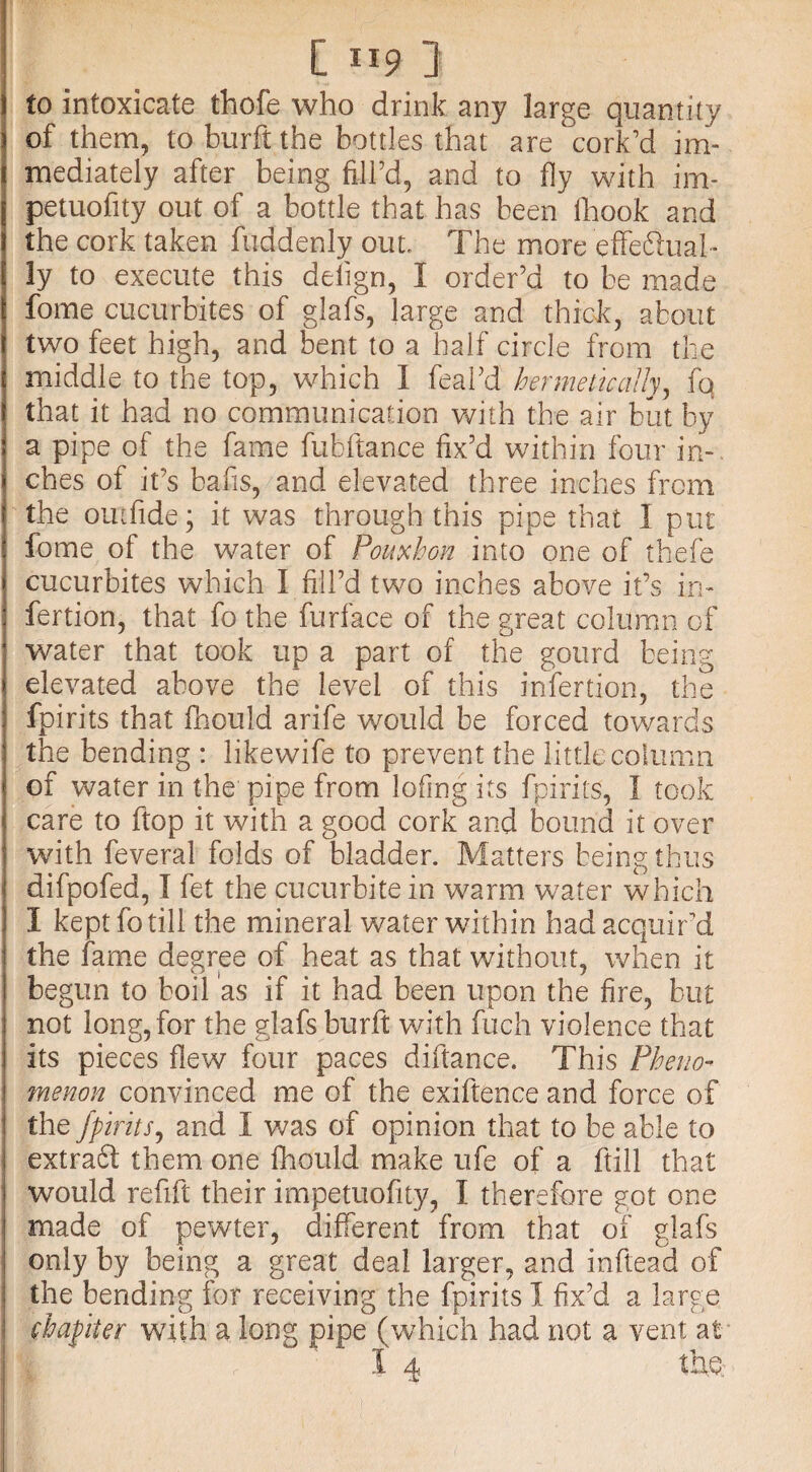 to intoxicate thofe who drink any large quantity of them, to burft the bottles that are cork’d im¬ mediately after being fill’d, and to fly with irn- petuofity out of a bottle that has been fhook and the cork taken fuddenly out. The more effettual* ly to execute this delign, I order’d to be made fome cucurbites of glafs, large and thick, about two feet high, and bent to a half circle from the middle to the top, which I feal’d hermetically, fq that it had no communication with the air but by a pipe of the fame fubftance fix’d within four in¬ ches of it’s bafis, and elevated three inches from the out fide; it was through this pipe that I put fome of the water of Ponxhon into one of thefe cucurbites which 1 fill’d two inches above it’s in- fertion, that fo the furface of the great column of water that took up a part of the gourd being elevated above the level of this in fertion, the fpirits that fhould arife would be forced towards the bending : likewife to prevent the little column of water in the pipe from lofing its fpirits, I took care to ftop it with a good cork and bound it over with feveral folds of bladder. Matters being thus difpofed, I fet the cucurbitein warm water which I kept fo till the mineral water within had acquir’d the fame degree of heat as that without, when it begun to boil as if it had been upon the fire, but not long, for the glafs burft with fuch violence that I its pieces flew four paces diftance. This Pheno¬ menon convinced me of the exiftence and force of the fpirits, and I was of opinion that to be able to extraft them one fhould make ufe of a ftill that would refifc their impetuofity, I therefore got one made of pewter, different from that of glafs only by being a great deal larger, and inftead of the bending for receiving the fpirits I fix’d a large chapiter with a long pipe (which had not a vent at I 4 the;