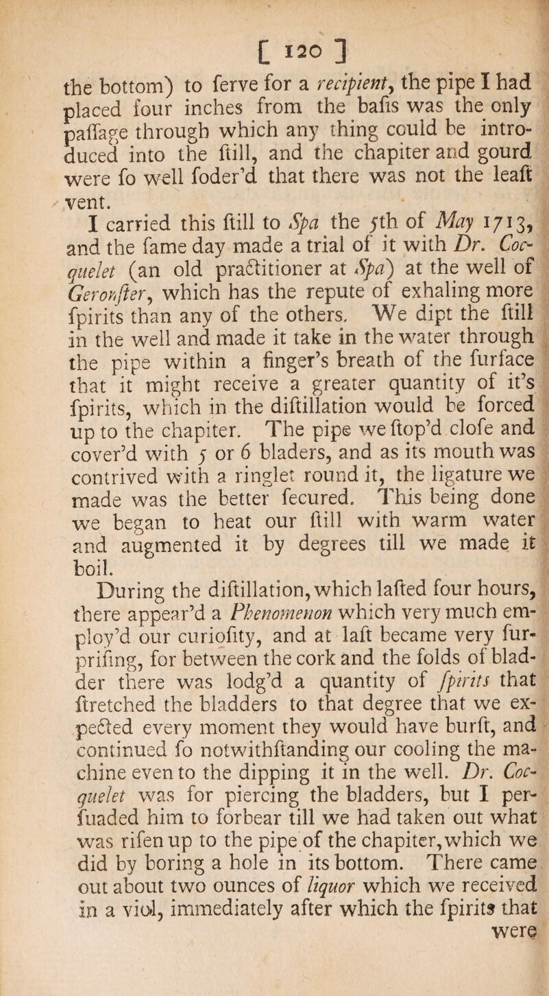 the bottom) to ferve for a recipient, the pipe I had placed four inches from the bafts was the only paffage through which any thing could be intro¬ duced into the ftill, and the chapiter and gourd were fo well foder’d that there was not the leaft vent. I carried this ftill to Spa the 5th of May 1713, and the fame day made a trial of it with Dr. Coo quelet (an old practitioner at Spa) at the well of Gerohfter, which has the repute of exhaling more fpirits than any of the others. We dipt the ftill in the well and made it take in the water through the pipe within a finger’s breath of the furface that it might receive a greater quantity of it’s fpirits, which in the diftillation would be forced up to the chapiter. The pipe we ftop’d clofe and cover’d with 5 or 6 bladers, and as its mouth was contrived with a ringlet round it, the ligature we made was the better fecured. This being done we began to heat our ftill with warm water and augmented it by degrees till we made it boil. During the diftillation, which lafted four hours, there appear’d a Phenomenon which very much em¬ ploy’d our curiofity, and at laft became very fur- prifing, for between the cork and the folds of blad¬ der there was lodg’d a quantity of [pints that ftretched the bladders to that degree that we ex- peCied every moment they would have burft, and continued fo notwithstanding our cooling the ma¬ chine even to the dipping it in the wTell. Dr. Coc- quelet was for piercing the bladders, but I per- fuaded him to forbear till we had taken out what was rifenup to the pipe of the chapiter, which we did by boring a hole in its bottom. There came out about two ounces of liquor which we received in a viol, immediately after which the fpirits that were