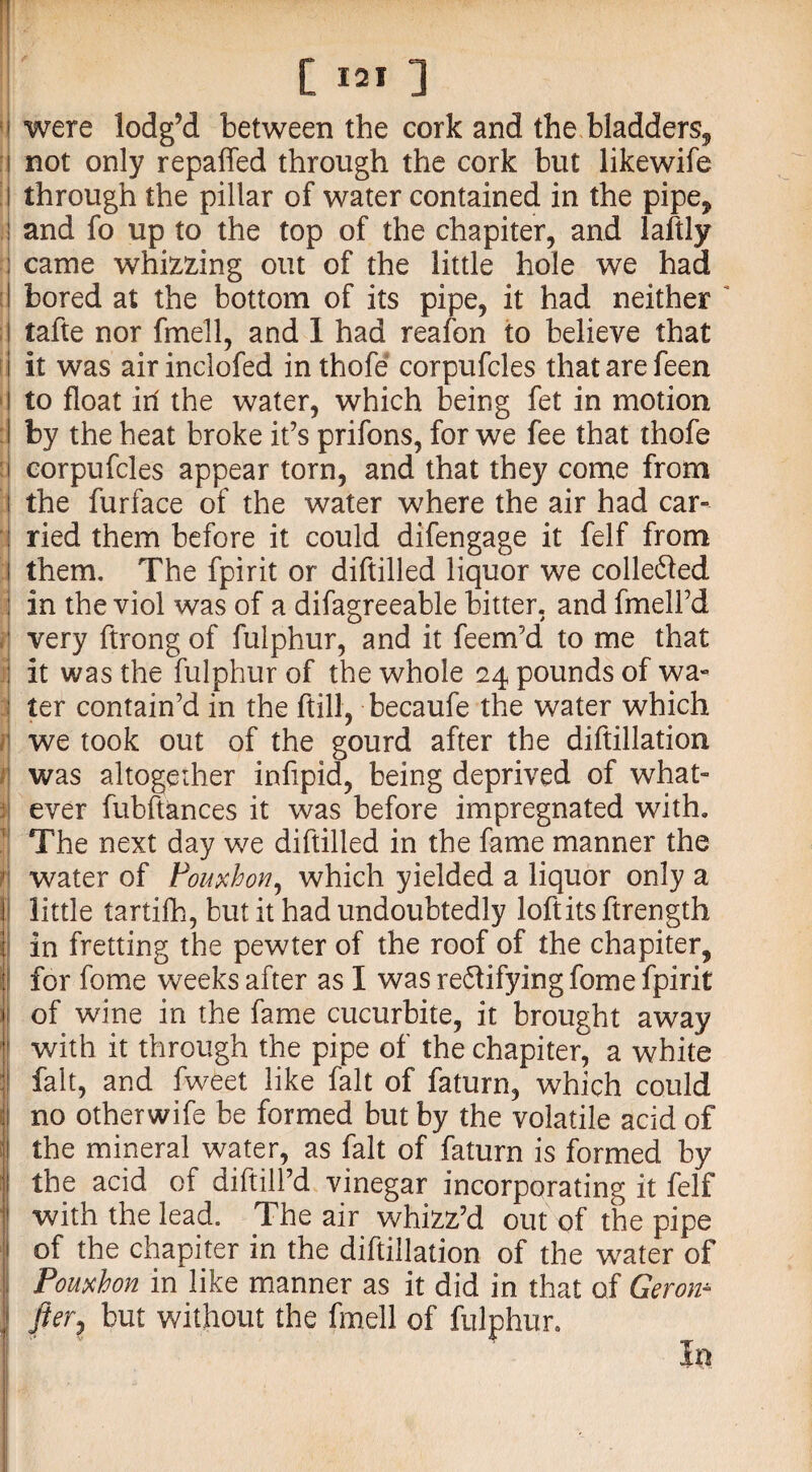 were lodg’d between the cork and the bladders* not only repaired through the cork but likewife through the pillar of water contained in the pipe, and fo up to the top of the chapiter, and laftly came whizzing out of the little hole we had bored at the bottom of its pipe, it had neither tafte nor fmell, and 1 had reafon to believe that it was air inclofed in thofe corpufcles that are feen to float irl the water, which being fet in motion by the heat broke it’s prifons, for we fee that thofe corpufcles appear torn, and that they come from the furface of the water where the air had car¬ ried them before it could difengage it felf from them. The fpirit or diftilled liquor we collected in the viol was of a difagreeable bitter, and fmell’d very ftrong of fulphur, and it feem’d to me that it was the fulphur of the whole 24 pounds of wa¬ ter contain’d in the ftill, becaufe the water which we took out of the gourd after the diftillation was altogether infipid, being deprived of what¬ ever fubftances it was before impregnated with. The next day we diftilled in the fame manner the water of Fouxhon, which yielded a liquor only a little tartifh, but it had undoubtedly loft its ftrength in fretting the pewter of the roof of the chapiter, for fome weeks after as I was re6tifyingfome fpirit of wine in the fame cucurbite, it brought away with it through the pipe of the chapiter, a white fait, and fweet like fait of faturn, which could no otherwife be formed but by the volatile acid of the mineral water, as fait of faturn is formed by the acid of diftill’d vinegar incorporating it felf with the lead. The air whizz’d out of the pipe of the chapiter in the diftillation of the water of Pouxhon in like manner as it did in that of Gerom fter, but without the fmell of fulphur. In