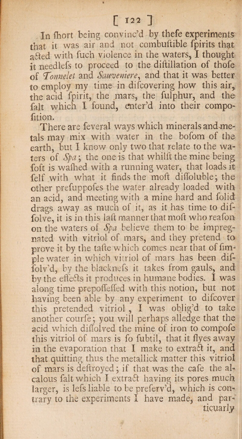In fhort being convinc’d by thefe experiments that it was air and not combuftible fpirits that a6ted with fuch violence in the waters,1 thought it needlefs to proceed to the diftillation of thofe of onnelet and Sameviiere, and that it was better to employ my time in difcovering how this air? the acid fpirit, the mars, the fulphur, and the fait which I found, enter’d into their compo- fition. There are feveral ways which minerals andmie- tals may mix with water in the bofom of the earth, but I know only two that relate to the wa¬ ters of Spa; the one is that whilft the mine being foft is wafhed with a running water, that loads it felf with what it finds the moft diffoluhle; the other prefuppofes the water already loaded with an acid, and meeting with a mine hard and folid drags away as much of it, as it has time to dif- folve, it is in this la ft manner that moft who reafon on the waters of Spa believe them to be impreg¬ nated with vitriol of mars, and they pretend to prove it by the tafte which comes near that of Am¬ ple water in which vitriol of mars has been dif- folv’d, by the blacknefs it takes from gauls, and by the effefts it produces in humane bodies. I was along time prepolfeffed with this notion, but not having been able by any experiment to difcover this pretended vitriol , I was oblig’d to take another courfe; you will perhaps alledge that the acid which diilolved the mine of iron to compofe this vitriol of mars is fo fubtil, that it flyes away in the evaporation that I make to extraft it, and that quitting thus the metallick matter this vitriol of mars is deftroyed; if that was the cafe the ah calous fait which I extra ft having its pores much larger, is lefs liable to be preferv’d, which is con¬ trary to the experiments I have made, and par- ticuarly