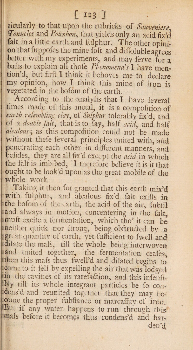 tieularly to that upon the rubricks of Sauvemere \Tonnelet and Pomhon, that yields only an acid fix’d fait in a little earth and fulphur. The other opini¬ on that fuppofes the mine foft and diffoluble agrees | better with my experiments, and may ferve for a bafis to explain all thofe Phenomena’s I have men¬ tion’d, but firft I think it behoves me to declare my opinion, how I think this mine of iron is vegetated in the bofom of the earth. ^ According to the analyfis that I have feveral times made of this metal, it is a compofition of earth refemhling clay, of Sulphur tolerably fix’d, and of a double fait, that is to fay, half acid, and half alcalous; as this compofition could not be made without thefe feveral principles united with, and penetrating each other in different manners, and befides, they are all fix’d except the acid in which the fait is imbibed, I therefore believe it is it that ought to be look’d upon as the great mobile of the whole work. Taking it then for granted that this earth mix’d with fulphur, and alcalous fix’d fait exifts in the bofom of the earth, the acid of the air, fubtil and always in motion, concentering in the fait, mu ft excite a fermentation, which tho’ it can be neither quick nor ftrong, being obftruffed by a great quantity of earth, yet fufficient to fweli and dilate the mafs, till the whole being interwoven and united together, the fermentation ceafes, fithen this mafs thus fwell’d and dilated begins to come to it fell by expelling the air that was lodged i in the cavities of its rarefa&ion, and this infenfi- !bly till its whole integrant particles be fo con¬ dens’d and reunited together that they may be¬ come the proper fubftance or marcaffuy of iron. But if any water happens to run through this mafs before it becomes thus condens’d and har-