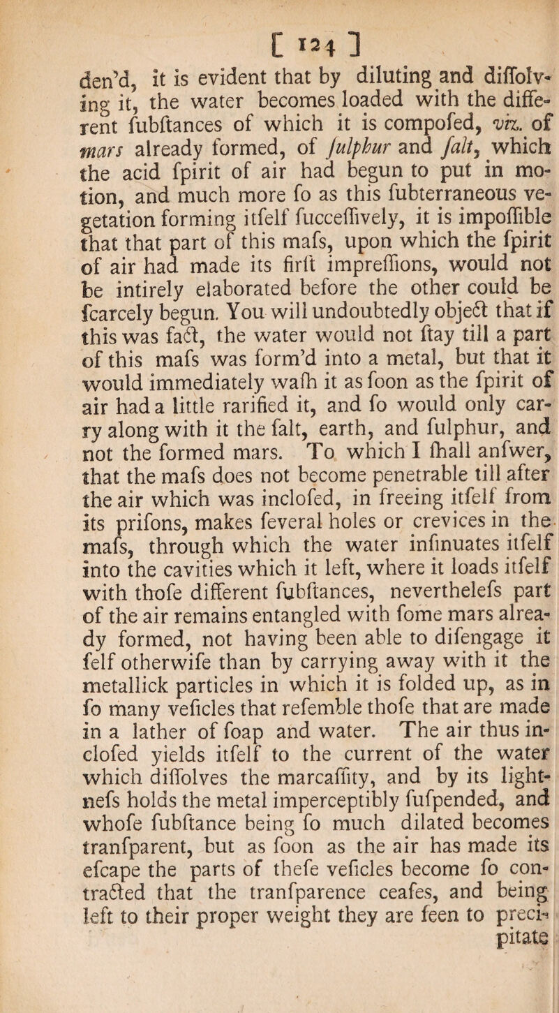 den’a, it is evident that by diluting and diffolv- ing it, the water becomes loaded with the diffe¬ rent fubftances of which it is compofed, viz. of mars already formed, of Julphur and falty which the acid fpirit of air had begun to put in mo¬ tion, and much more fo as this fubterraneous ve¬ getation forming itfelf fucceffively, it is impoffible that that part of this mafs, upon which the fpirit of air had made its firft impreffions, would not be intirely elaborated before the other could be fcarcely begun. You will undoubtedly objeft that if this was fa6t, the water would not ftay till a part of this mafs was form’d into a metal, but that it would immediately wafh it as foon as the fpirit of air had a little rarified it, and fo would only car¬ ry along with it the fait, earth, and fulphur, and not the formed mars. To which I fhail anfwer, that the mafs does not become penetrable till after the air which was inclofed, in freeing itfelf from its prifons, makes feveral holes or crevices in the mafs, through which the water infinuates itfelf into the cavities which it left, where it loads itfelf with thofe different fubftances, neverthelefs part of the air remains entangled with fome mars alrea¬ dy formed, not having been able to difengage it felf otherwife than by carrying away with it the metallick particles in which it is folded up, as in fo many veficles that refemble thofe that are made in a lather of foap and water. The air thus in¬ clofed yields itfelf to the current of the water which diffolves the marcaffity, and by its light- nefs holds the metal imperceptibly fufpended, and whofe fubftance being fo much dilated becomes tranfparent, but as foon as the air has made its efcape the parts of thefe veficles become fo con¬ tracted that the tranfparence ceafes, and being left to their proper weight they are feen to precis pitate