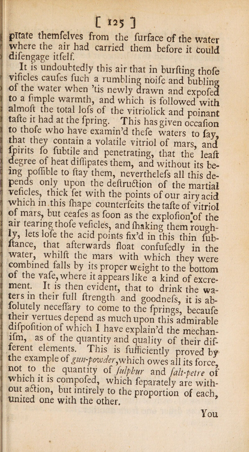 pirate themfelves from the furface of the water where the air had carried them before it could difengage itfelf. . ^ is undoubtedly this air that in burfting thofe vificles caufes fuch a rumbling noife and bubling of the water when ’tis newly drawn and expofed to a fimple warmth, and which is followed with almoft the total lofs of the vitriolick and poinant tafte it had at the fpring. This has given occafion to thole who have examin’d thefe waters to fay that they contain a volatile vitriol of mars, and lpirits fo fubtile and penetrating, that the leaft degree of heat diflipates them, and without its be¬ ing poflible to ftay them, nevertheless all this de¬ pends only upon the deftrudion of the martial veitcles, thick fet with the points of our airy acid which in this lhape counterfeits the tafte of vitriol of mars, but ceafes as foon as the explofion'of the air tearing thofe veficles, andlhaking them rough¬ ly, lets lofe the acid points fix’d in this thin fub- ftance, that afterwards float confufedly in the water, whilft the mars with which they were combined falls by its proper weight to the bottom ot the vafe, where it appears like a kind of excre¬ ment. It is then evident, that to drink the wa¬ ters in their full ftrength and goodnefs, it is ab¬ solutely neceflary to come to the fprings, becaufe their venues; depend as much upon this admirable diipolition of which 1 have explain’d the mechan¬ ic11? as of the quantity and quality of their dif¬ ferent elements. This is fufficiently proved by the example of gun-powder,which owes all its force not to.the quantity of Julphur and faltpeTre oi which it is compofed, which feparately are with¬ out ac.ion, but intirely to the proportion of each. United one with the other. You