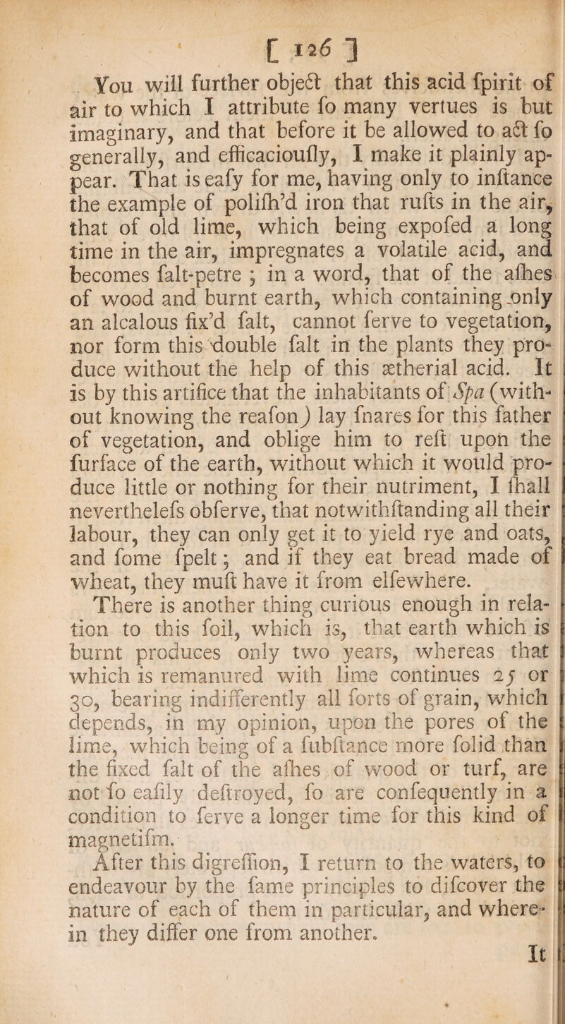 [ I2<5 ] You will further objeSt that this acid fpirit of air to which I attribute fo many vertues is but Imaginary, and that before it be allowed to aft fo generally, and efficacioufly, I make it plainly ap¬ pear. That is eafy for me, having only to inftance the example of polifh’d iron that rufts in the air, that of old lime, which being expofed a long time in the air, impregnates a volatile acid, and becomes falt-petre ; in a word, that of the afhes of wood and burnt earth, which containing .only an alcalous fix’d fait, cannot ferve to vegetation, nor form this double fait in the plants they pro¬ duce without the help of this astherial acid. It Is by this artifice that the inhabitants of Spa (with¬ out knowing the reafonj lay fnares for this father of vegetation, and oblige him to reft upon the furface of the earth, without which it would pro¬ duce little or nothing for their nutriment, I fhall neverthelefs obferve, that notwithftanding all their labour, they can only get it to yield rye and oats, and fome fpelt; and if they eat bread made of wheat, they muft have it from elfewhere. There is another thing curious enough in rela¬ tion to this foil, which is, that earth which is burnt produces only two years, whereas that which is remanured with lime continues oy or 30, bearing indifferently all forts of grain, which depends, in my opinion, upon the pores oi the lime, which being of a fubftance more folid than the fixed fait of the afhes of wood or turf, are not fo eafily deftroyed, fo are confequently in a condition to ferve a longer time for this kind of magnetifm. After this digrefifion, I return to the waters, to endeavour by the fame principles to difcover the nature of each of them in particular, and where” in they differ one from another. It