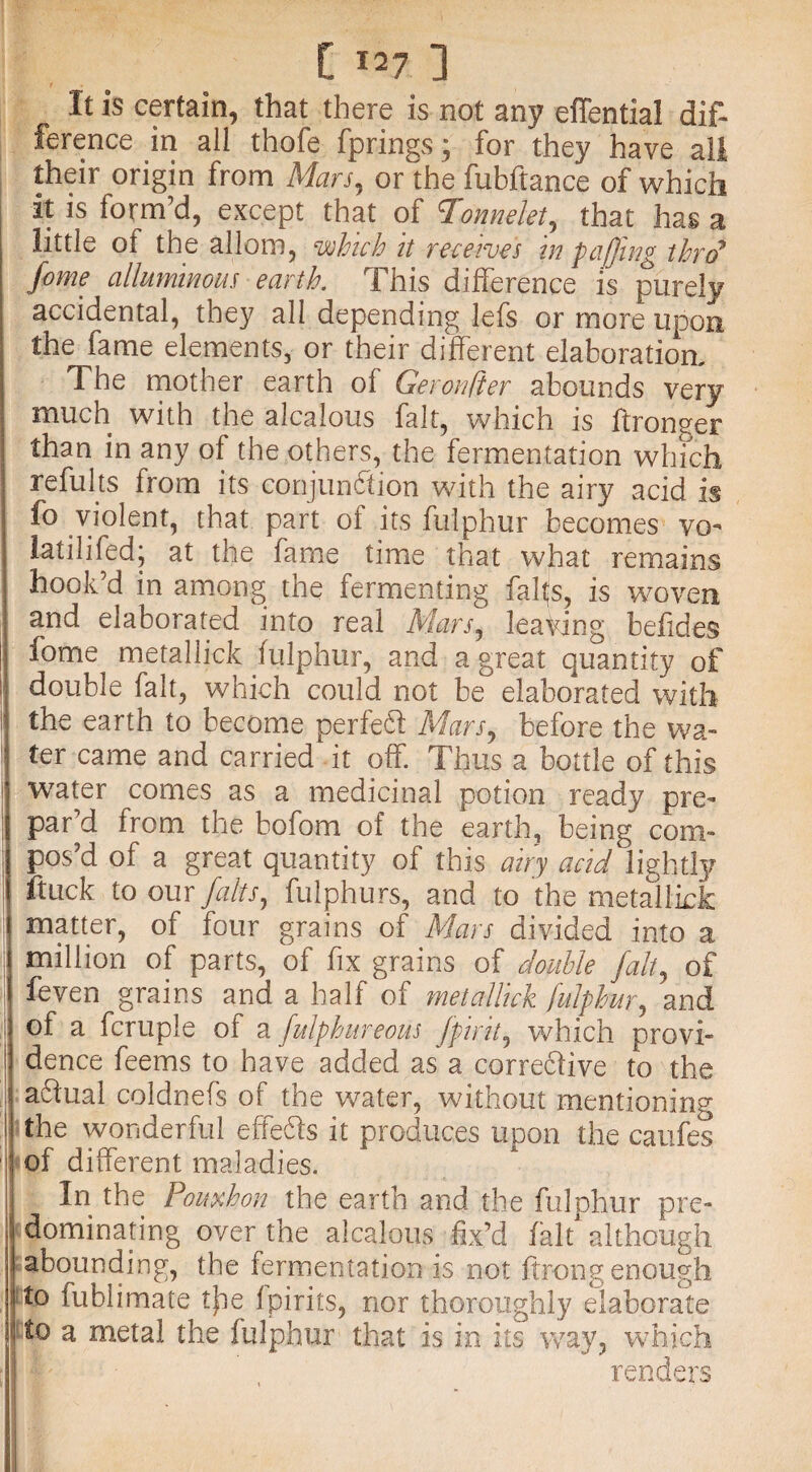 It is certain, that there is not any eflential dif¬ ference in all thofe fprings; for they have all their origin from Mars, or the fubftance of which it is form’d, except that of cFonnelet, that has a little of the allom, which it receives in f affing thro* fame alluminous earth. This difference is purely accidental, they all depending lefs or more upon the fame elements, or their different elaboration. The mother earth of Geronfier abounds very much with the alcalous fait, which is ftroneer than in any of the others, the fermentation which refults from its conjunction with the airy acid is fo violent, that part of its fulphur becomes vo- latilifed; at the fame time that what remains hook d in among the fermenting falts, is woven and elaborated into real Mars, leaving befides fome metallick fulphur, and a great quantity of i; double fait, which could not be elaborated with the earth to become perfeff Mars, before the wa- | fer came and carried it off. Thus a bottle of this ! water comes as a medicinal potion ready pre¬ par’d from the bofom of the earth, being com- | pos’d of a great quantity of this airy acid lightly ftuck to our falts, fulphurs, and to the metallick i matter, of four grains of Mars divided into a million of parts, of fix grains of double fait, of feven grains and a half of metallick fulphur, and of a fcruple of a fulphur eous J'fir it, which provi- dence feems to have added as a corre6five to the j a&ual coldnefs of the water, without mentioning I the wonderful effe&s it produces upon the caufes of different maladies. In the Pouxhon the earth and the fulphur pre¬ dominating over the alcalous fix’d fait although abounding, the fermentation is not ftr-ong enough i to fublimate tjne Ipirits, nor thoroughly elaborate to a metal the fulphur that is in its way, which renders