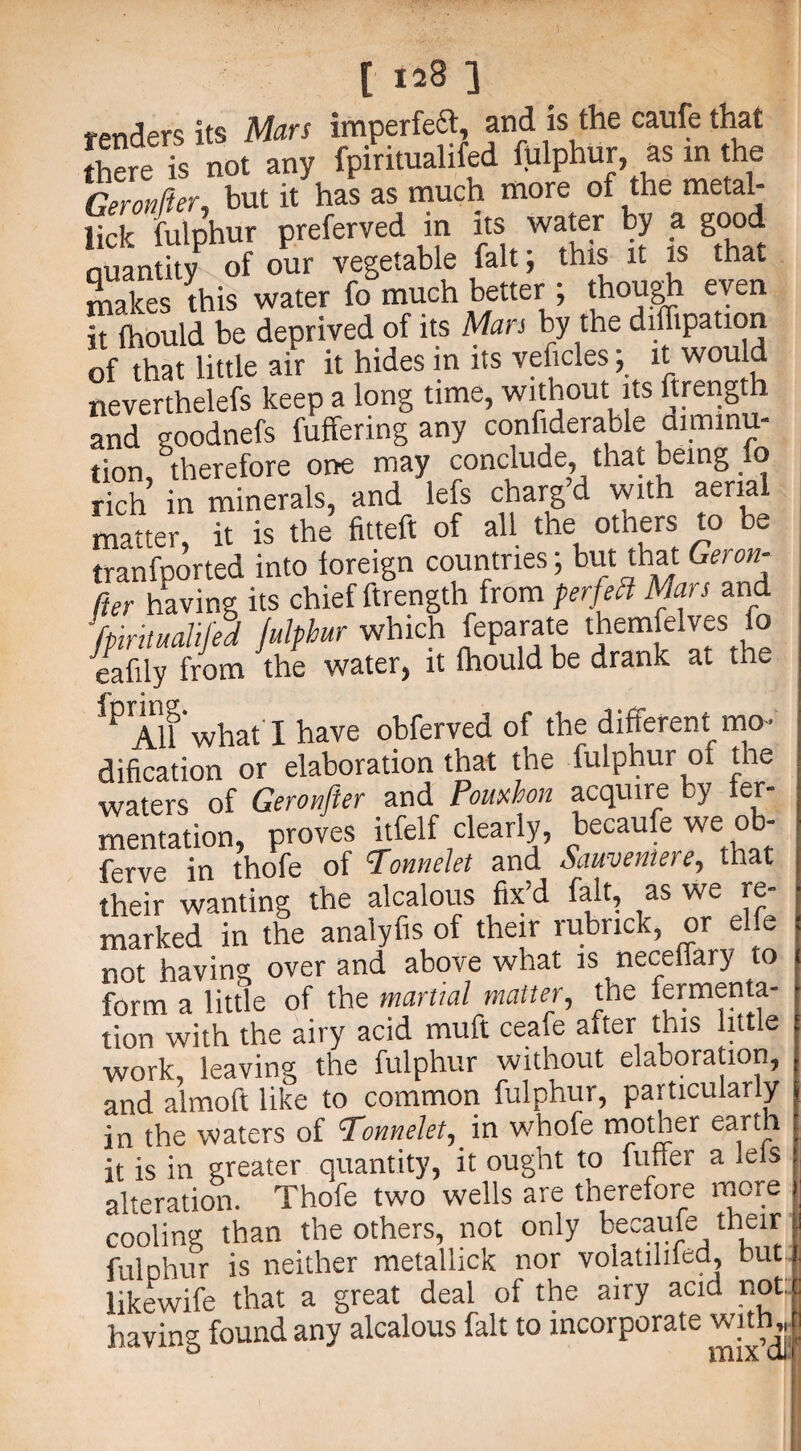 renders its Mars imperfeft, and is the caufe that there 's not any fpiritualifed fulphur, as m the Geronfter, but it has as much more of the metal¬ lic fulphur preferved in its water by a good Quantity of our vegetable fait; this it is that makes this water fo much better ; though even hfhould be deprived of its Man by the diffipation of that little air it hides in its veficles; it would neverthelefs keep a long time, without its ftrength and goodnefs buffering any confiderable cuminu- tion, therefore one may conclude, that being o rich in minerals, and lefs chargd with aerial matter, it is the fitteft of all the others to be tranfported into foreign countries; but that Geron- fter having its chief ftrength from per feel Mars and fpiritualifed fulphur which feparate themfelves fo eafily from the water, it Ihould be drank at the ^AU what'I have obferved of the different mo¬ dification or elaboration that the fulphur ot the waters of Geronfter and Pouxhon acquire by fer¬ mentation, proves itfelf clearly, becaufe we ob- ferve in thofe of ^Tonnslet and Sciuvsiaei that • \ 1 1 — /o 1 f OO % XT their wanting the alcalous fix d fait, as we marked in the analyfis of their rubrick, or elfe not having over and above what is neceffary to form a little of the martial matter, the fermenta¬ tion with the airy acid muff ceafe after this little work, leaving the fulphur without elaboration, and almoft like to common fulphur, particularly in the waters of cTonnelet, in whofe mother earth it is in greater quantity, it ought to fuller a lels alteration. Thofe two wells are therefore more cooling than the others, not only becaufe their fulphur is neither metallick nor volatihied, but likewife that a great deal of the airy acid not: having found any alcalous fait to incorporate with, D mixdi