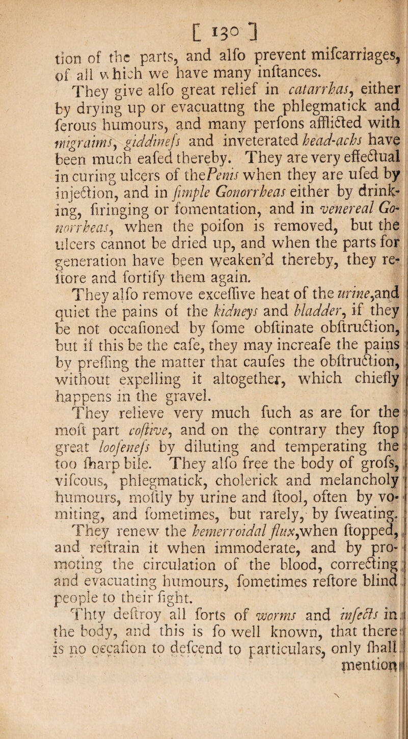 tion of the parts, and alfo prevent mifearriages, of all which we have many inftances. They give alfo great relief in catarrh,as, either by drying up or evacuating the phlegmatick and ferous humours, and many perfons afflidted with mgr aims, giddinefs and inveterated head-achs have been much eafed thereby. They are very effedtual in curing ulcers of thePenis when they are ufed by injedlion, and in fimple Gonorrheas either by drink¬ ing, bringing or fomentation, and in venereal Go¬ norrheas, when the poifon is removed, but the ulcers cannot be dried up, and when the parts for generation have been weaken’d thereby, they re¬ store and fortify them again. They alfo remove exceffive heat of the urine,and quiet the pains of the kidneys and bladder, if they be not occafioned by fome obftinate obftrudlion, but if this be the cafe, they may increafe the pains by prefling the matter that caufes the obftrudlion, without expelling it altogether, which chiefly j happens in the gravel. They relieve very much fuch as are for the \ rnoft part cofttve, and on the contrary they ftop great loojenefs by diluting and temperating the too fharp bile. They alfo free the body of grofs, j vifeous, phlegmatick, cholerick and melancholy humours, rnoftly by urine and ftool, often by vo¬ miting, and fometimes, but rarely, by fweating. They renew the hemerroidal flux,when flopped, and reftrain it when immoderate, and by pro¬ moting the circulation of the blood, corre&ing and evacuating humours, fometimes reftore blind ; people to their fight. Thty deftroy ail forts of worms and inf eels ini the body, and this is fo well known, that there: is no oecafion to defeend to particulars, only fhal!.: tnentioru