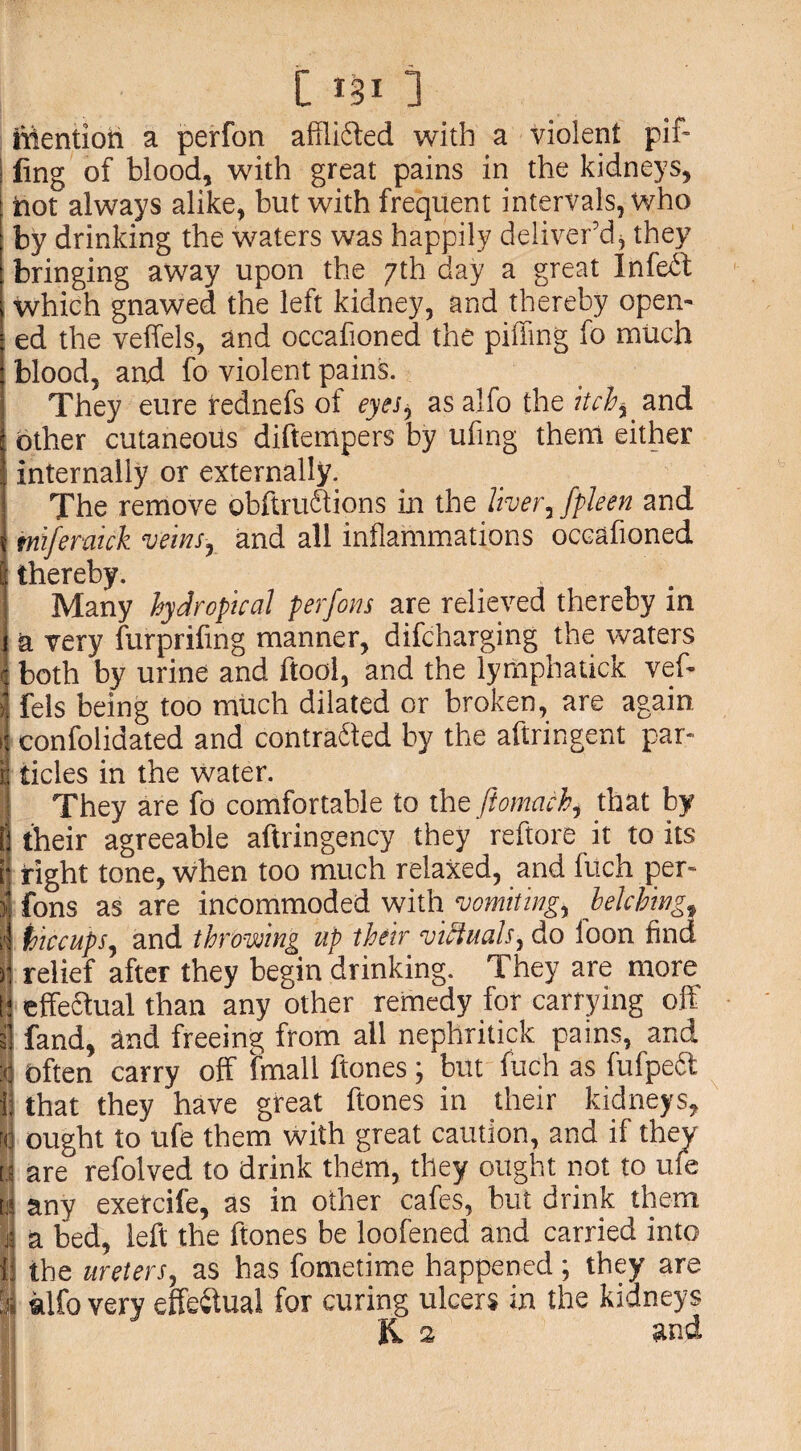 iffentioh a perfon afflicted with a violent pif- | ling of blood, with great pains in the kidneys, hot always alike, but with frequent intervals, who by drinking the waters was happily deliver’d* they bringing away upon the 7th day a great Infed j which gnawed the left kidney, and thereby open- \ ed the veffels, and occafioned the piffmg fo much 1 blood, and fo violent pains. They eure rednefs of eyesy as alfo the itchy and j Other cutaneous diftempers by ufing them either I internally or externally. The remove obftruftions in the liver, fpleen and i miferaick veins, and all inflammations occafioned I thereby. Many hydroptcal perfons are relieved thereby in 1 a very furprifing manner, difcharging the waters 4 both by urine and ftool, and the lymphatick veff ij fels being too much dilated or broken, are again J confolidated and contracted by the aftringent par* ri tides in the water. They are fo comfortable to the ftomachy that by E] their agreeable aftringency they reftore it to its (j right tone, when too much relaxed, and fuch per- )] fons as are incommoded with vomitings belchingf il inccupSy and throwing up their victuals ^ do loon find j! relief after they begin drinking. They are more t! effedual than any other remedy for carrying off 3], fand, and freeing from all nephritick pains, and :<j often carry off fmall ftones; but fuch as fufpedt IS that they have great ftones in their kidneys, fq ought to ufe them with great caution, and if they | are refolved to drink them, they ought not to ufe w any exetcife, as in other cafes, but drink them 4 a bed, left the ftones be loofened and carried into || the uretersy as has fometime happened; they are I alfo very effectual for curing ulcers in the kidneys