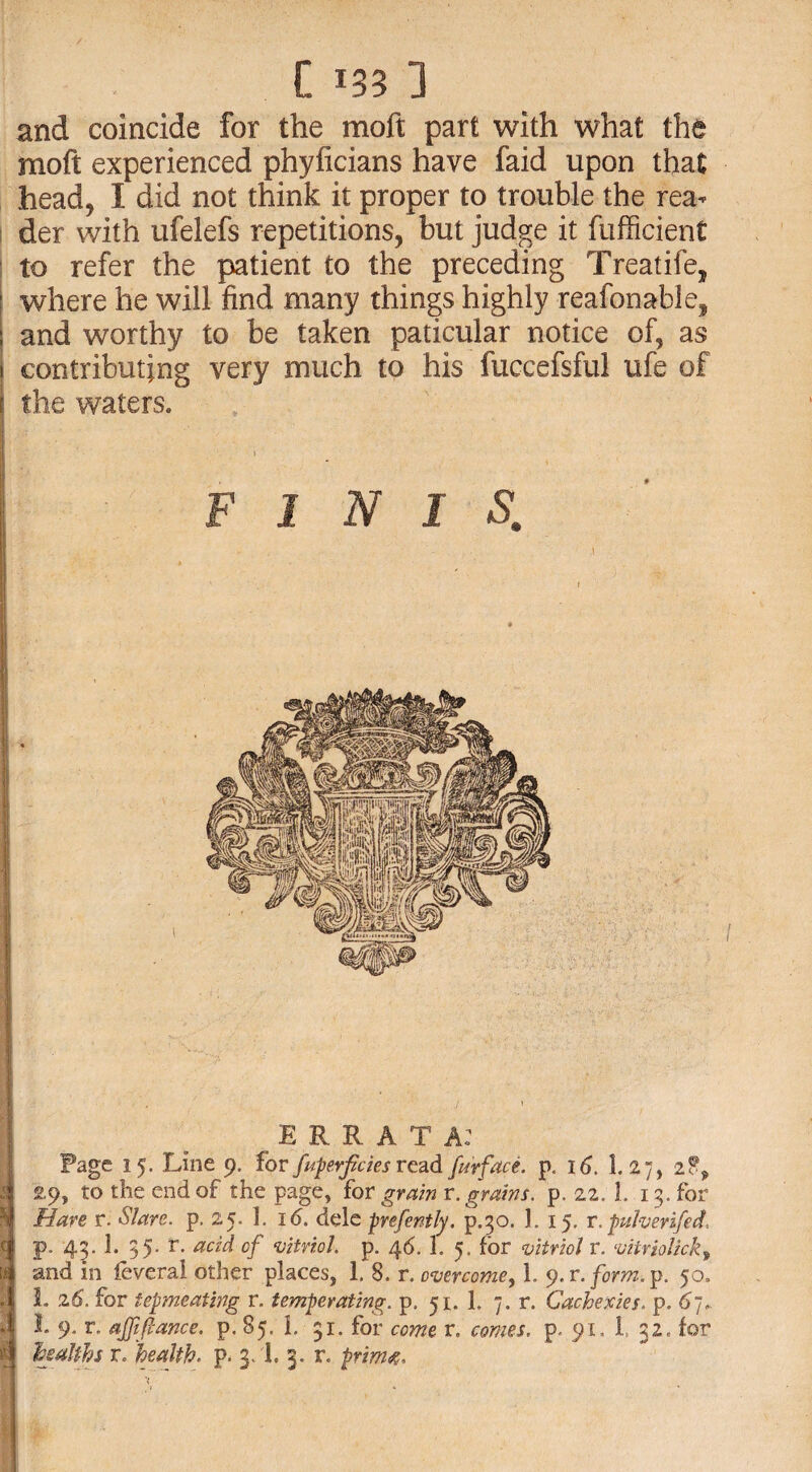 and coincide for the moft part with what the moft experienced phyficians have faid upon that head, I did not think it proper to trouble the rea¬ der with ufelefs repetitions, but judge it fiifficient to refer the patient to the preceding Treatife, where he will find many things highly reafonable, and worthy to be taken paticular notice of, as i contributing very much to his fuccefsful ufe of i the waters. FINIS, ERRATA: 2 5 c u Page 15. Line 9. for fuperfciesread fu'rface. p. 16. 1. 27, 2?> £9, to the end of the page, for grain r. grains, p. 22. 1. 13. for Hare r. S/are. p. 25. 1. 16. dele prefently. p.30. 1. 15. r.puherzfed, p. 43. 1. 35- r. acid of ‘vitriol p. 46. 1. 5. for vitriol r. vitriolicky and in feveral other places, 1. 8. r. overcome, 1. y.r.form.p. 50. L 26. for tepmeating r. temperating. p. 51. 1. 7. r. Cachexies. p. 67. I 9. r. ajfflance. p. 85. L 31. for come r. comes, p. 91, 1 32, for healths r. health. p. 3/I. 3. r. prim4.