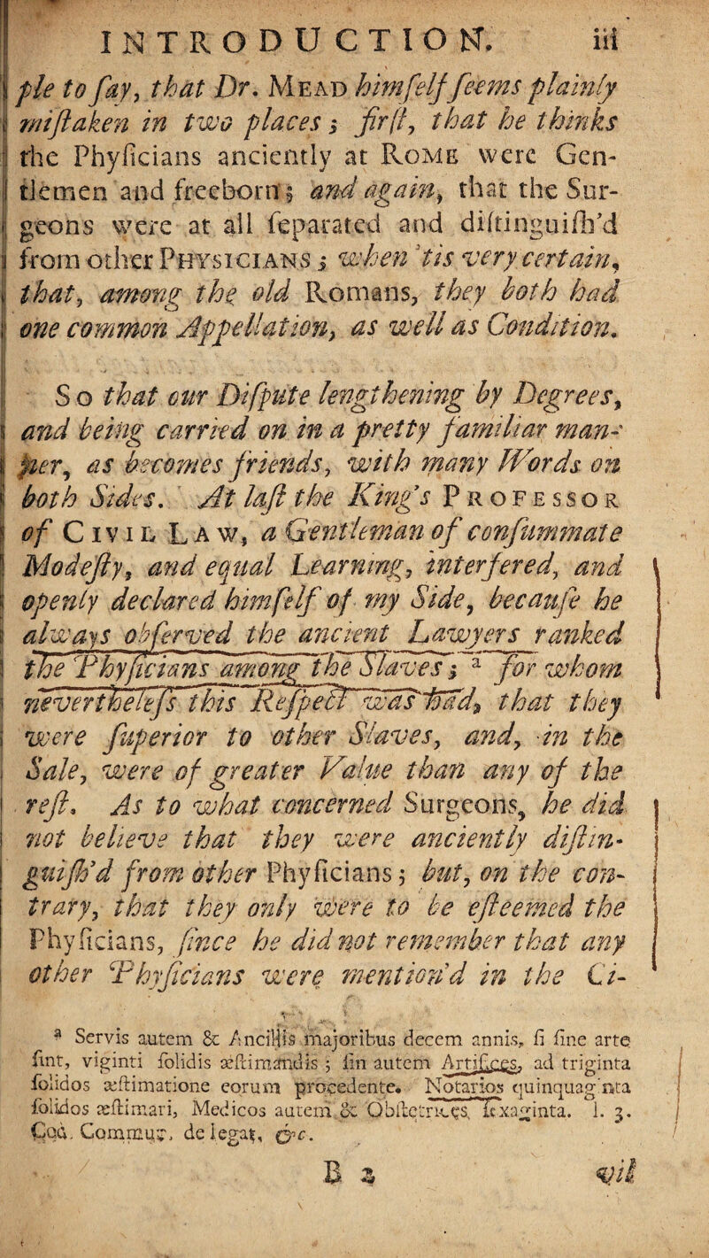 fie to fay, that Dr. Mead himfelffeems plainly f mftaken in two places 3 fir'd, that he thinks the Phyficians anciently at Rome were Gen- I ti'emen and freeborn § and again, that the Sur- I geons were at all Separated and dhtinguiftfid j from other Physicians 3 when dis very certain* i that, among the old Romans, they both had. I one common Appellation, as well as Condition. I V < '• v „ - ‘ ■ ■ S o that our Difpute lengthening by Degrees, and being carried on in a pretty familiar man¬ ner, as becomes friends, with many Words on both Sides. At loft the King’s Professor of Civil Law, a Gentleman of confiimm ate Mo defy, and equal Learning, interfered, and \ openly declared him felf of my Side, bee an ft he always obferved the ancient Lawyers ranked I the Fhy fie fans among tloeSlaves 3 a for whom j i never the lefst his R efpetTwdLioad9 that they j were fuperior to other Slaves, and, in the | Sale, were of greater Value than any of the ! reft. As to what concerned Surgeons, he did. | ! not believe that they were anciently diftm- | guiftod from other Phyficians j but, on the con¬ trary, that they only were to be efteemed the Phyficians, fince he did not remember that any other Rhyficians were mention'd in the Ci- 51 Servis autem Sc AnciHis majoribus decern apnis, fi fine arte lint, viginti folidis azftimanuis ; lin autem Artifices. ad triginta folidos ceftimatione eqrum procedente. Notaries quinquag’nta folidas asfiimari, Medicos autem & Obibetrk.c,s”Itxa m n t a. i. 3. Cqd. Commit de legal;, &c-.