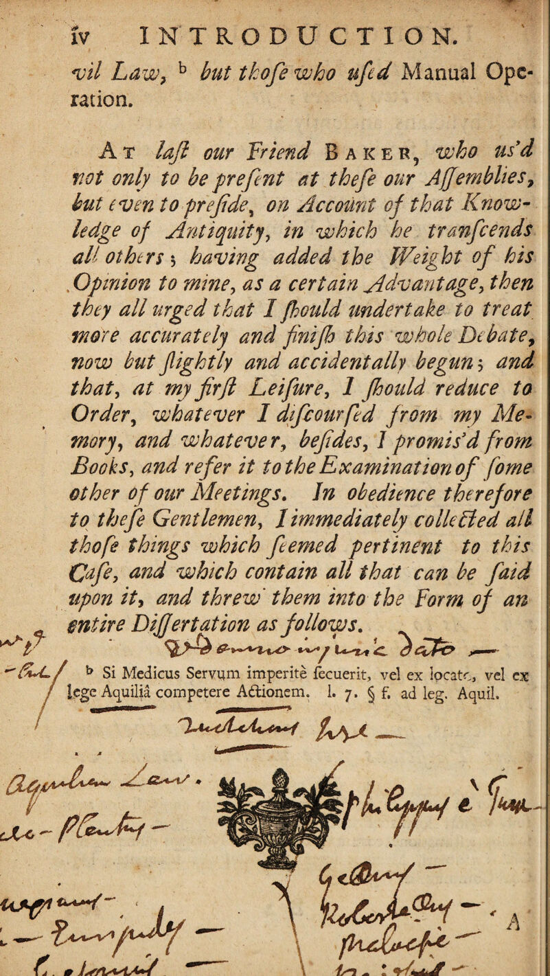 vil Law? b but tkofe who ufcd Manual Ope* ration. At laft our friend Baker, who us'd not only to be prefent at thefe our AJJembhes, but even to prejide, on Account of that Know¬ ledge of Antiquity, in which he tranfcends all others $ having added the Weight of his . Opinion to mine, as a certain Advantage> then they all urged that I fhould undertake to treat more accurately and finijh this whole Debate, now but flight ly and accidentally begun 5 and that, at my firfl Leifure, 1 fhould reduce to Order, whatever I djfcourfed from my Me¬ mory, and what eve r, befides, 1 promis'd from Books, and refer it to the Examination of fome other of our Meetings. In obedience therefore to thefe Gentlemen, Immediately collected all thofe things which feemed pertinent to this Cafe, and which contain all that can be faid upon it, and threw them into the Form of an entire Dijfertation as follows. b Si Medicus Servum imperite iecuerit, vel ex locate, vel ex lege Aquilia competere A&ionem. 1. 7. § f, ad leg. Aquil. k M ^ Ve' ^ ■ . L — ^v1/u^y C. # l^r/t C,<j£UW fFuJUcff //-J ^ - ' A
