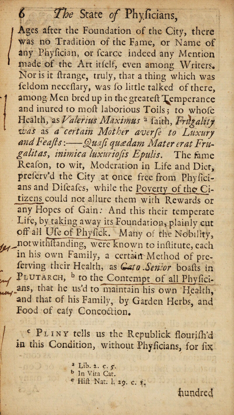 /Ages after the Foundation of the City, there was no Tradition of the Fame, or Name of any Phyftcian, or fcarce indeed any Mention made of the Art itfelf, even among Writers. Nor is it ftrange, truly, that a thing which was feldom necefiary, was fo little talked of there, k I among Men bred up in the greatefl: '^emperance and inured to moft laborious Toils 5 to whofe Health, as Valerius Maximus a faith, Frugality was as a' certain Mother averfe to Luxury and Feafts —6)tiafi qucedam Mater erat Fru- galitas, inimica luxurious Epulis. The feme Reafon, to wit, Moderation in Life and Dier, preferv’d the City at once free from Phylici- ans and Difeafes, while the poverty of the Ci¬ tizens could not allure them with Rewards or any Hopes of Gain: And this their temperate Life, by taking away its Foundation5plain 1 y cut off all Ufe of Phyfick. Many of the Nobility, ^^notwithftanding, wereXnown to inftitute, each in his own Family, a certain'Method of pre- , Serving their Health, as Cato .Senior boafts in ^ Plutarch, b to the Contempt of all Phyfci- he us’d to maintain his own Health, and that of his Family, by Garden Herbs, and Food of eafy Concodlion, / c Pliny tells us the Republick flourifli’d in this Condition, without Phvficians, for fix 3 Lib. 2. c. f. b In Vita Cat. c Hift. Nat. 1, 29. c. fcuo4re<J