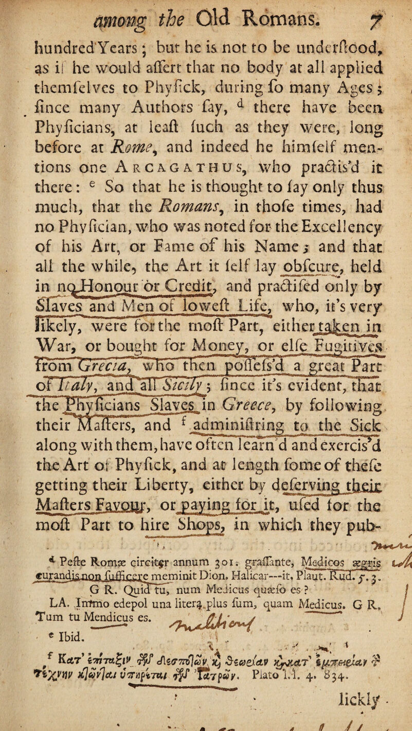 hundred'Years; but he is not to be undcrftood, %s if he would affert that no body at all applied themfelves to Phyfick, during fo many Ages $ ft nee many Authors fay, d there have been Phyficians, at lead fuch as they were, long before at Rome, and indeed he himfelf men¬ tions one Arcagathus, who pra&is’d it there: e So that he is thought to fay only thus much, that the Romans, in thofe times, had no Phy fician, who was noted for the Excellency of his Art, or Fame of his Name/ and that all the while, the Art it felf lay obfcure, held onour or Credit, and practiced only by Slaves and Men of loweft Life, who, it’s very likely/ were for the moft Part, either taljtcn in War, or bought for Money, or elfe Fugitives IrohYTf AfTS^w'ho lEcnpofle^da^r^ Part the^Fhylidans^May^Tn Greece, by following theirMaffersTand fjdminiftring to the Sick along with them, have often learn d and^xerci?d the Art of Phy Pick, and at length fomeof thefe getting their Liberty, either by defcrving^ Matters Favoqi\ or paying for .it, ufed for the moft Part to hire Shops, in which they pub- ■j. -f | , m, „| nr—j 4 Pefte Romae circk$r annum 301. grafTante, Medicos seggis u4i irandisnrm fiifflr?pe meminit Dion. Halicar-—it, Plaut._Rud. j. 31 G R. Quid tu, num Meiicus cpiselb es ? LA. Intmo edepol una liter^plus fum, cpiam Medicus. G R. cu; Turn tu Mendicus es. e Ibid. -Ai ' KetT1 iw7U%lV JltP7n>IcoV. JC, d-toex&v TLf&AT' \u.%&t&LA1 $ jiluylctt vmptTAi f(t7pay. Plato 1.-1. 4. 834. lickly //