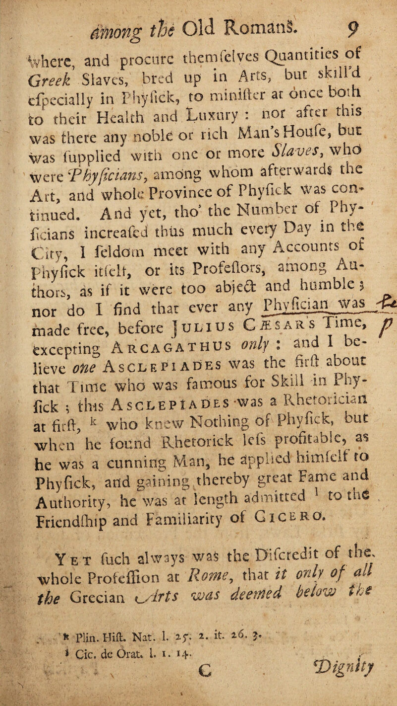 where, and procure themfeives Quantities of Greek Slaves, bred up in Arts, but skill d efpecially in Phyftck, to minifter at once both to their Health and Luxury : nor after this was there any noble or rich Man s Houfe? bac was fupplied with one or more Slaves, who Were jPhyficians, among whom afterwards the Art, and whole Province of Phyftck was con¬ tinued. And yet, tho’ the Number of Phy¬ sicians increafed thus much every Day in the City, 1 feldotn meet with any Accounts ot Phyfick itlelt, or its Profehors, among Au¬ thors, as if it were too abject and humble ; nor do I find that ever any PhyPtgsan was_-g* made free, before ]ulius Chsars Time, p excepting Arcagathus only : and I be¬ lieve one Asclepiades was the iinl about that Time who was famous for Skill in Phy¬ fick ; this Asclepiades-was a Rhetorician at firft, k who knew Nothing of Phyfick, but when he found Rhetorick lefs profitable, as he was a cunning Man, he applied himfelf to Phyfick, and gaining thereby great Fame and Authority, he was at length admitted to me Fricndfhip and Familiarity of G1 c e r o. Yet fuch always was the Difcredit of the, whole Profeffion at Rome, that it only of all the Grecian <^.lrts was deemed below the * Plin. Hitt. Nat. 1. if. a. it- *<>. ?• * Cic. dc Orat. 1. i. 14. .0 ' / C ■ *Dignity