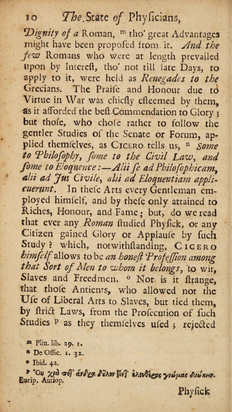 'Dignity of a Roman, m tho* great Advantages might have been propofed from it. And. the jew Romans who were at length prevailed upon by Intcrcft, tho* not till late Days, to apply to it, were held as Renegades to the Grecians. The Praife and Honour due t6 Virtue in War was chiefly efteemed by them, fis it afforded the beft Commendation to Glory % but thofe, who chofe rather to follow the gentler Studies of the Senate or Forum, ap¬ plied themfelves, as Cicero tells us, n Some to Rbilofophy, fame to the Civil Law, and fome to Eloquence:—A hi fe ad Philofophicam^ ahi ad Jm Civile, alii ad Eloquentiam appli- cuerwt. In thefc Arts every Gentleman em¬ ployed himfelf, and by thefe only attained to Riches, Honour, and Fame; but, do we read that ever any Roman fludied Phyfick, or any Citizen gained Glory or Applaufe by fuch Study? which, notwithftanding, Cicero himfelf allows to be an hone ft RrofeJJion among that Sort of Men to whom it belongs, to wir. Slaves and Freed men. ° Nor. is it ftrange, that thofe Antienrs, who allowed not the Ufe of Liberal Arts to Slaves, but tied them, by ftriff Laws, from the Profecution of fuch Studies p as they themfelves ufed 5 rejected ® Plin. lib. 29. 1. * De Offic. 1. 32. 0 Ibid. 42. tvhw Tq{\‘ yyufAAf Eunp. Amiop. Phyfick