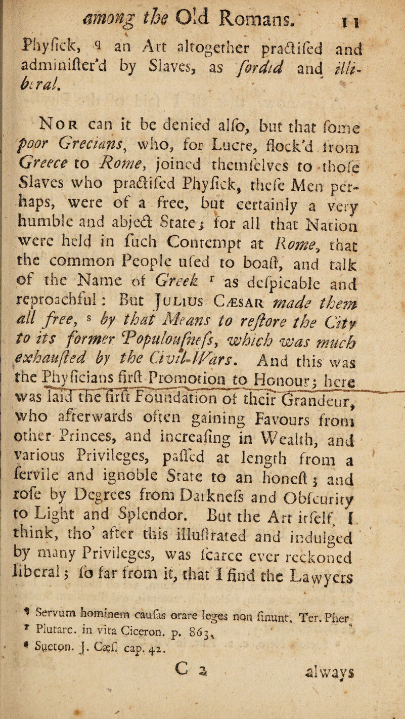 Phyfick, <3 an Art altogether pradiled and adminiflcr’d by Slaves, as fordid and illi¬ beral. Nor can it be denied alio, but that Come I poor Grecians, who, for Lucre, flock’d from 1 Greece to Rome, joined themfelves to thole Slaves who pradiled Phyfick, rhefe Men per¬ haps, were of a free, but certainly a very | humble and abjed State; for all that Nation were held in fuch Contempt at Rome, that the common People ufed to boaft, and talk of the Name of Greek r as defpicablc and reproachful: But Julius C/esar made them \ all free, s by that Means to reftore the City to its former Topuloufnefs, which was much | exhaufled by the Civil-JVars. And this was i the Phyficians firft Promotion to Honour; here ! was laid thefirir foundation oTtheirGrandeu r~ | who afterwards often gaining Favours front other Princes, and increaltng in Wealth, and various Privileges, palled at length from a fervile and ignoble State to an honcli 5 and role by Degrees from Datknefs and Obfcurity to Light and Splendor. But the Art irfelf, I think, tho’ after this illuffrated and indulged by many Privileges, was Icarce ever reckoned liberal; lb far from it, that I find the Lawyers * Servura hominem cauias orare leges ncm flaunt. Ter. Fher T Piutarc. in vita Ciccron. p. 863% 8 S^etpn. j. Cae£ cap. 42. C * always