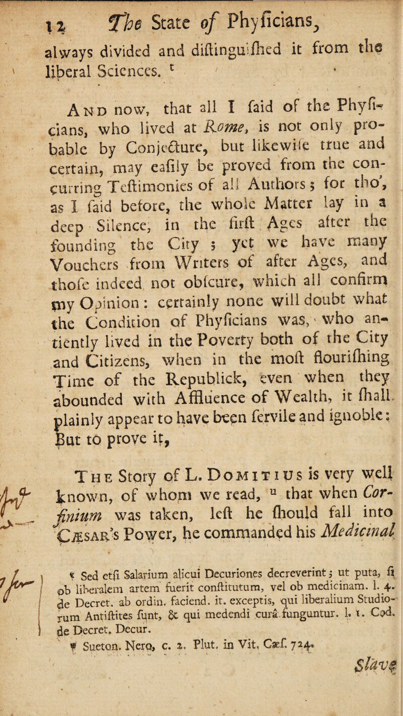always divided and diftingurfhed it from the liberal Sciences. c And now, that all I faid of the Phyft- cians, who lived at Rome, is not only pro¬ bable by Conjecture, but likewise true and certain, may eafily be proved from tne con¬ curring Teftimonies of all Authors; for tbo, as I faid before, the whole Matter lay in a deep Silence, in the firft Ages after the founding the City ; yet we have many Vouchers from Writers of after Ages, and thofe indeed not obfeure, which all confirm piy Opinion : certainly none will doubt what the Condition of Phylicians was, ■ who an¬ ciently lived in the Poverty both of the City and Citizens, when in the moft fiourifhing Time of the Republick, even when they abounded with Affluence of Wealth, it (hall, plainly appear to have been fervile and ignoble: But to prove it, The Story of L. Domitius is very well known, of whom we read, u that when Cor- jinium was taken, left he fhould fall into Cj'Esar.s Power, he commanded his Medicinal r * $ Sed et(i Salarium alicui Decuriones decreverint j ut puta, fi liberalcm artem fuerit conftitutum, vel ob medicinam. 1. 4* ae Dccret. ab ordin. faciend. it. exceptis, qui liberaiium Studio- rum Antiftites funt, & qui medendi curafunguntur. 1. t. Cod. de Decret, Decur. * Sueton. Nero, c. %. Plut. in Vit. Caef. 724.
