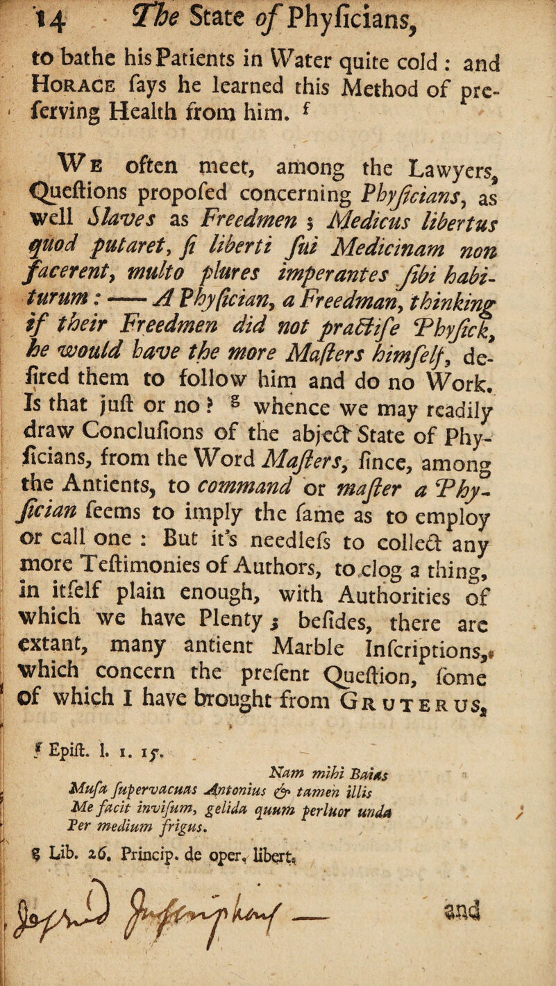 to bathe his Patients in Water quite cold : and Horace fays he learned this Method of pre- ■ ferving Health from him. f We often meet, among the Lawyers, Queftions propofed concerning Pbyftcians, as well Slaves as Freedrnen $ Medicus liberties quod putaret, ft liberti fui Medicinam non facerent, multo plures imperantes Jibi habi- turum:-A Phyftcian, a Freedman, thinking if their Freedrnen did not pradlife ‘Phyftck\ he would have the more Mafters himfelf, de¬ nted them to follow him and do no Work. Is that juft or no ? s whence we may readily draw Conclufions of the abjed State of Phy¬ sicians, from the Word Mafters, fince, among the Anticnts, to command or mafter a Thy- ftcian feems to imply the fame as to employ or call one : But it's neediefs to colled any more Teftimonies of Authors, to clog a thing, in itfelf plain enough, with Authorities of which we have Plenty j befides, there arc extant, many antient Marble Infcriptions,« which concern the prefent Queftion, fome of which I have brought from Gruterus, I > f Epift. 1. i. i Nam mihi Bains Mufa fapervacuas Antonins & tamen illis Me facit invifum, gelida quum ferluor unda Ter medinm frig us. 351*3 « ✓