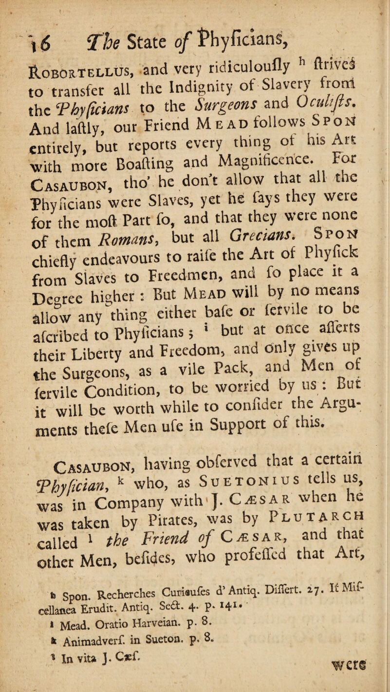 ILobortellus, and very ridiculoufly h ftnveS to transfer all the Indignity of Slavery from the Thy Re tans to the Surgeons and Uculijts. And laftlv, our Friend Mead follows Spon entirely, but reports every thing ot his Art with more Boafting and Magnificence. For Casaubon, tho' he don't allow that all the Thyiicians were Slaves, yet he fays they were for the mod Part fo, and that they were none of them Romans, but all Grecians. Spon chiefly endeavours to raife the Art of Phyfick from Staves to Freedmen, and fo place it a Decree higher : But Mead will by no means Slow any thing ci.hn, bate or ferrite .o be aferibed to Phyilcians; 1 but at once afferts their Liberty and Freedom, and only gives up the Surgeons, as a vile Pack, and Men of fervile Condition, to be worried by us : but it will be worth while to conftder the Argu¬ ments thefe Men ufe in Support of this. < . . . ; s xv . Casaubon, having obferved that a certain 5Phyfician, k who, as Suetonius tells us, was in Company with']. Caesar when he was taken by Pirates, was by Plutarch called 1 the Friend of Caesar, and thac other Men, befides, who profefled that Art, h Spon. Recherches Curisufes d’ Antiq. Differt. 17. It Mif- celknea Erudit. Antiq. Sed. 4. p. 141* * Mead. Oratio Harveian. p. S. it Animadverf. in Sueton. p. 8. * In vita J. C*f. were