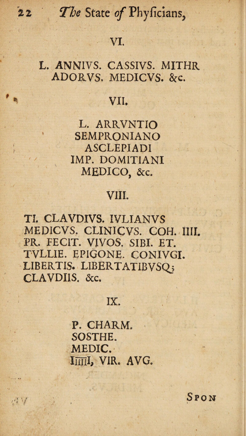 VI. L. ANNIVS. CASSIVS. MITHR ADORVS. MEDICVS. &c. i VII. L. ARRVNTIO • SEMPRONIANO ASCLEPIADI IMP. DOMITIANI MEDICO, &c. VIII. TI. CLAVDIVS. IVLIANVS MEDICVS. CLINICVS. COH. IIII. PR. FECIT. VIVOS. SIBI. ET. TVLLIE. EPIGONE. CONIVGI. LIBERTIS. LIBERTATIBVSQ; CLAVDI1S. &c. IX. P. CHARM. SOSTHE. MEDIC.' Mill, VIR. AVG.