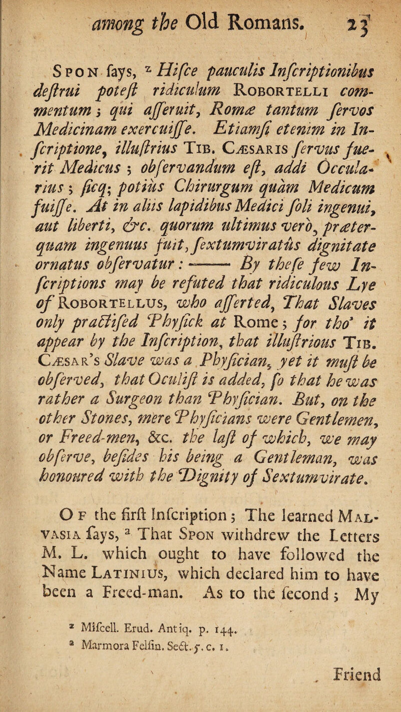 S p o n fays, z Hi fee pauculis Infcriptionibus deflrui potefi ridiculum Robortelli com- mentumj qui afferuit, Rom£ tantum fervos Medicinam exercuijfe, Etiamfi etemm in In¬ fer ipt tone, illuftrius Tib. Claris fervus fue- rit Medicus 5 obfervandum eft, addi Occula- rius ; fieq- potiiis Chirurgum qudm Medicum fuijje. tf/ii-r lapidibus Medici foli ingenui, aut liberti, quorum ultimas veroJ prater- quam ingenuus fuit,fextumviratus dignitate ornatus obfervatur: —— thefe few In- feriptions may be refuted that ridiculous Lye ^Robortellus, who afferted, That Slaves only praEtifed Thyfick at Rome; thoy // appear by the Infcription, /to illuftrious Tib. Cesar’s <S7*zw aPhyfcian^ yet it muft be obferved\ that Oculift is added, p that he was rather a Surgeon than Phyfician. on the other St one s, mere cPhyfie tans were Gentlemen, Freed-men, &c. /#/? of which, we may obferve7 befides his being a Gentleman, uw honoured with the Dignity of Sextumvirate. O f the firft Infcription; The learned Mal- vasia fays, 3 That Spon withdrew the Letters M. L. which ought to have followed the Name Latinius, which declared him to have been a Freed-man. As to the fecond ; My 2 Mifcell. Erud. Antiq. p. 14,4. a Marmora Fellin. Se&.f.c, k Friend