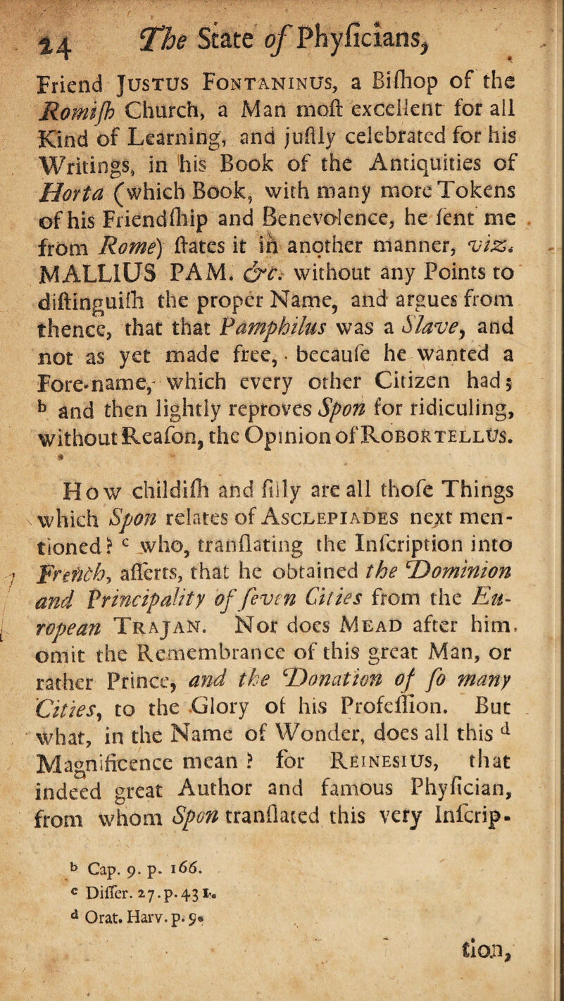 Friend Justus Fontaninus, a Bifhop of the Romifh Church, a Man moft exceiknt for ail Kind of Learning, and juftly celebrated for his Writings, in his Book of the Antiquities of Horta (which Book, with many more Tokens of his Friendfliip and Benevolence, he lent me from Rome) Bates it in another manner, vi%< MALLIUS PAM. &c. without any Points to diftinguifh the proper Name, and argues from thence, that that Pamphilus was a Slave, and not as yet made free, • becaufe he wanted a Fore-name- which every other Citizen had 5 b and then lightly reproves Spon for ridiculing, without Reafon, the Opinion of RobortellUs. 9 How childifh and filly are all thofe Things \ which Spon relates of Asclepiades next men¬ tioned? c who, tranflating the Infcription into Rrtfithy alferts, that he obtained the Dominion and Principality of feven Cities from the Eu¬ ropean Trajan. Nor docs Mead after him, omit the Remembrance of this great Man, or rather Prince, and the Donation of fo many Cities, to the Glory of his Profdlion. But what, in the Name of Wonder, does ail this d Magnificence mean ? for Reinesius, that indeed great Author and famous Fhyfician, from whom Spon tranflaced this very Infcrip- b Cap. 9. p. 166. c Differ. 2.7.p.43 d Orat. Harv. p. 9*