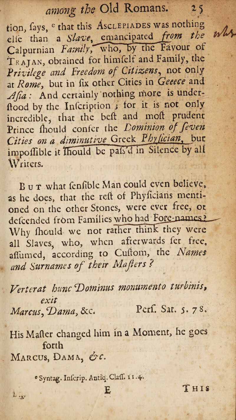 tion, fays, e that this Asclepiades was nothing die than a Slave, emancipated from the Calpurnian Family,~”who, by the Favour of Trajan, obtained for him felt and Family, the Privilege and Freedom of Citizens, not only at Rome, but in fix other Cities in Geeeie and Jfia: And certainly nothing iftore is under- ftood by the Infctiption j lor it is not only incredible* that the bell and mofi prudent Prince Ihouid confer the Dominion of /even Cities on a diminutive Greek Dhylician. but impoffiblc it ffiould be pafi’d mSilence by alt Writers. But what fenfible Man could even believe, as he does, that the reft of Phyfidaris menti¬ oned on the other Stones, were ever free, or defeended from Families who had Forejiamr.s.j Why Ihouid we not rather thmkthey were all Slaves, who, when afterwards fee free, affirmed, according to Cuftorn, the Names and Surnames of their Mafiers ? if' Verterat hunc cDotnims mommento turbinis, exit Marcus, ‘Dama, &c. Pcrf. Sat. $. 7 S. His Mafter changed him in a Moment, he goes forth Marcus, Dam a, &c. c Syntag. Infcrip. Auti'q. ClaiT. 11 •4* E This