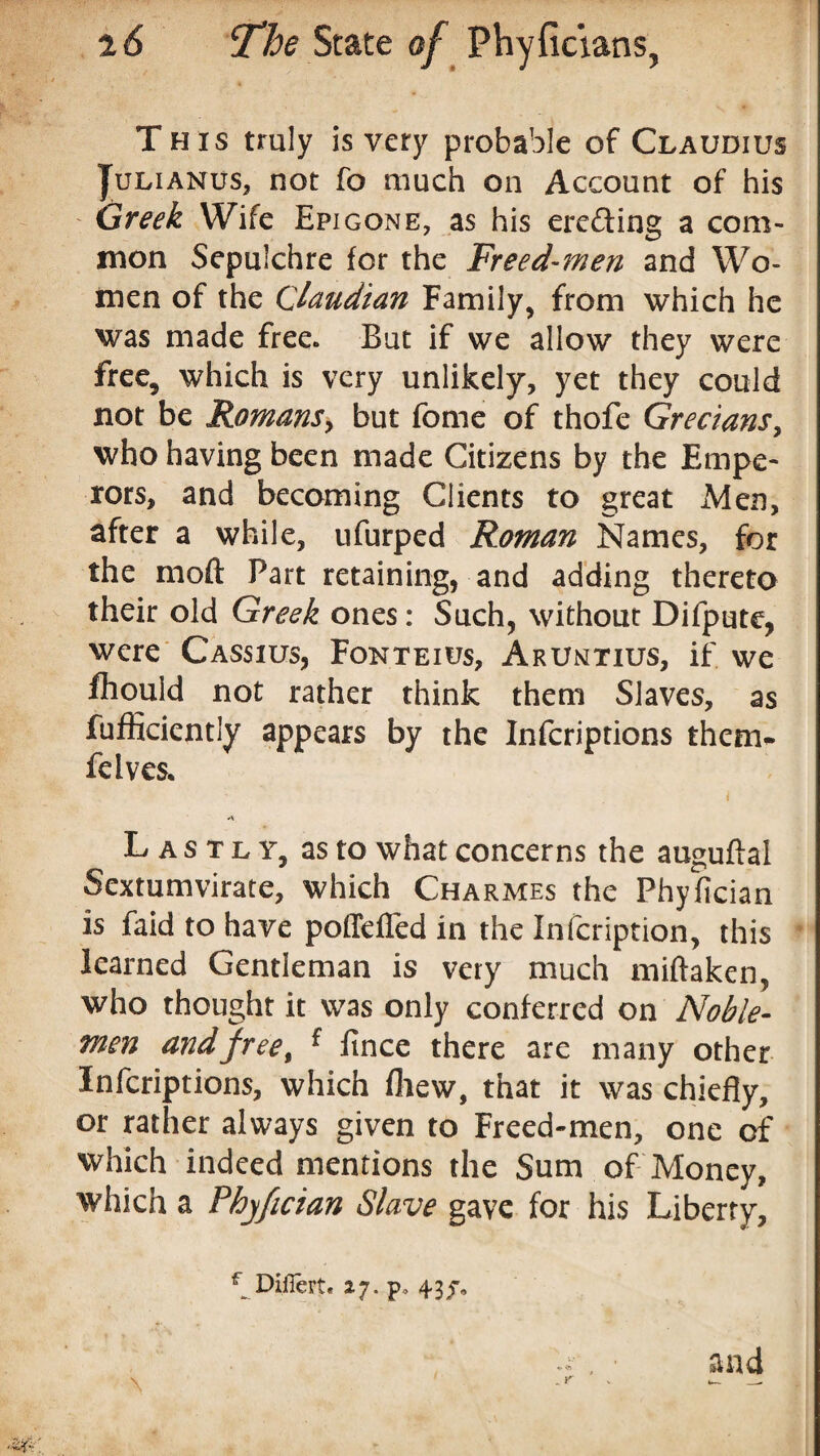 This truly is very probable of Claudius Julianus, not fo much on Account of his Greek Wife Epigone, as his erecting a com¬ mon Sepulchre for the Freed-men and Wo¬ men of the Claudian Family, from which he was made free. But if we allow they were free, which is very unlikely, yet they could not be Romansy but fome of thofe Grecians, who having been made Citizens by the Empe¬ rors, and becoming Clients to great Men, after a while, ufurped Roman Names, for the moft Part retaining, and adding thereto their old Greek ones: Such, without Difpute, were Cassius, Fonteius, Aruntius, if we fliould not rather think them Slaves, as fufficiently appears by the Infcriptions them- felves. Lastly, as to what concerns the auguftal Sextumvirate, which Charmes the Phyfician is faid to have poffefled in the Infcription, this learned Gentleman is very much miftaken, who thought it was only conferred on Noble- men andfreet ^ fince there are many other Infcriptions, which fliew, that it was chiefly, or rather always given to Freed-men, one of which indeed mentions the Sum of Money, which a Phyfician Slave gave for his Liberty, _ r and f Diflert. 27. p. 43/,