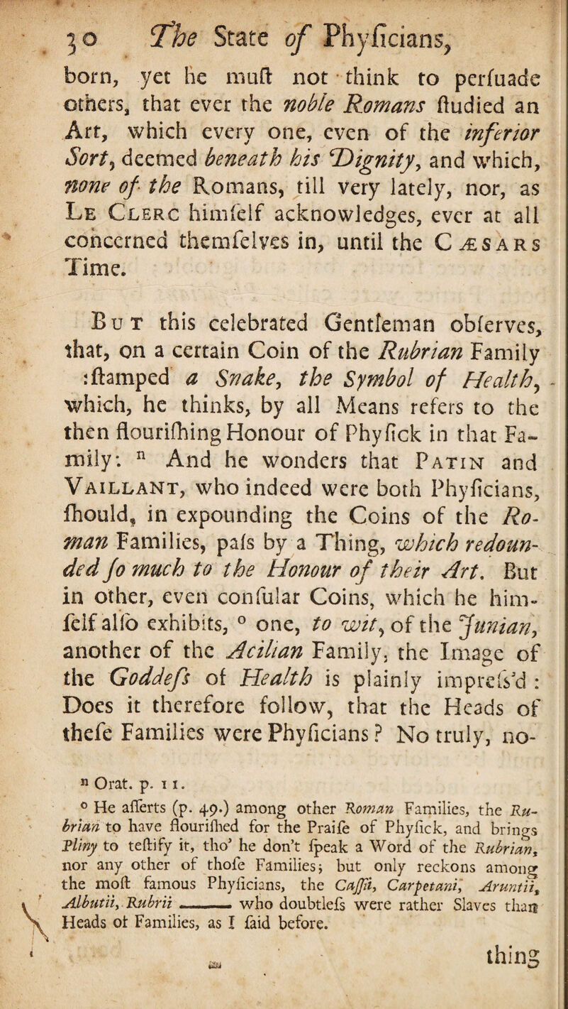 born, yet he muft not think to perfuade others, that ever the noble Romans ftudied an Art, which every one, even of the inferior Sort3 deemed beneath his ‘Dignity, and which, none of the Romans, till very lately, nor, as Le Clerc himfelf acknowledges, ever at all concerned themfelvcs in, until the C^sars Time. But this celebrated Gentleman obferves, that, on a certain Coin of the Rubrian Family :ftamped a Snake, the Symbol of Healthy - which, he thinks, by all Means refers to the then flourifhing Honour of Phyfick in that Fa¬ mily: n And he wonders that Patin and Vaillant, who indeed were both Phyficians, fhould* in expounding the Coins of the Ro¬ man Families, pais by a Thing, which redoun¬ ded jo much to the Honour of their Art. But in other, even confular Coins, which he him- felf alio exhibits, 0 one, to wit, of the funian, another of the Acihan Family, the Image of the Goddefs of Health is plainly impress'd : Does it therefore follow, that the Heads of thefe Families were Phyficians ? No truly, no- i n Orat. p. 11. ° He afiferts (p. 49.) among other Homan Families, the Ru- brian to have flourifhed for the Praife of Phyfick, and brings Rl'my to teftify it, tho* he don’t fpeak a Word of the Rubrian, nor any other of thofe Families; but only reckons among the moft famous Phyficians, the CaJJii, Carpetani, Aruntii, Albutiiy Rubrii --- who doubtlefs were rather Slaves than Heads ot Families, as I faid before. thing