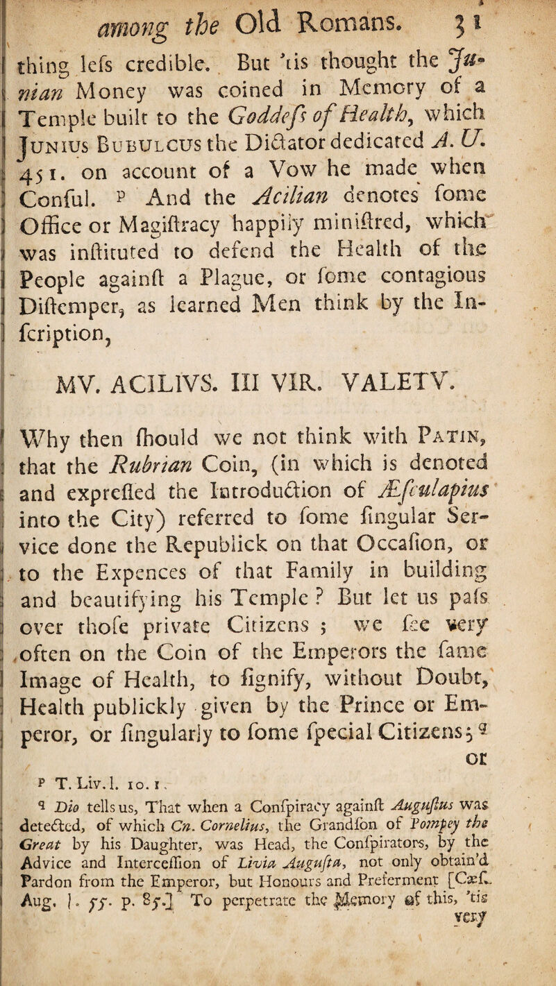 thing lefs credible. But Ms thought the man Money was coined in Memory of a | Temple built to the Goddefs of Health, which Junius BuBULCUSthe Didator dedicated A. U. 451. on account of a Vow he made when ! Conful. p And the Acilian denotes feme j Office or Magiftracy happily minified, which i was inftituted to defend the Health of the j People againft a Plague, or feme contagious I Diftcmper^ as learned Men think by the In- ] feription, MV. ACIL1VS. Ill VIR. VALETV. f Why then fhould we not think with Patin, 1 that the Rubrtan Coin, (in which is denoted j and exprefied the latroduftion of Mfculapius into the City) referred to fome lingular Ser~ | vice done the Republick on that Occafion, or j to the Expences of that Family in building I and beautifying his Temple ? But let us pals : over thofe private Citizens ; we fee very : often on the Coin of the Emperors the fame Image of Health, to fignify, without Doubt, Health publickly given by the Prince or Em¬ peror, or Angularly to fome fpecial Citizens 5 * or ? T. Liv.l. 10. i, q Dio tells us. That when a Confpiraey againft Augufius was detected, of which Cn. Cornelius, the Grandfbn of Tompey the Great by his Daughter, was Head, the Confpirators, by the Advice and IntercefTion of Livia Augufta, not only obtain’d Pardon from the Emperor, but Honours and Preferment [CasfL Aug, |. yy. p. 8yfJ To perpetrate the Memory ef this, ’tis