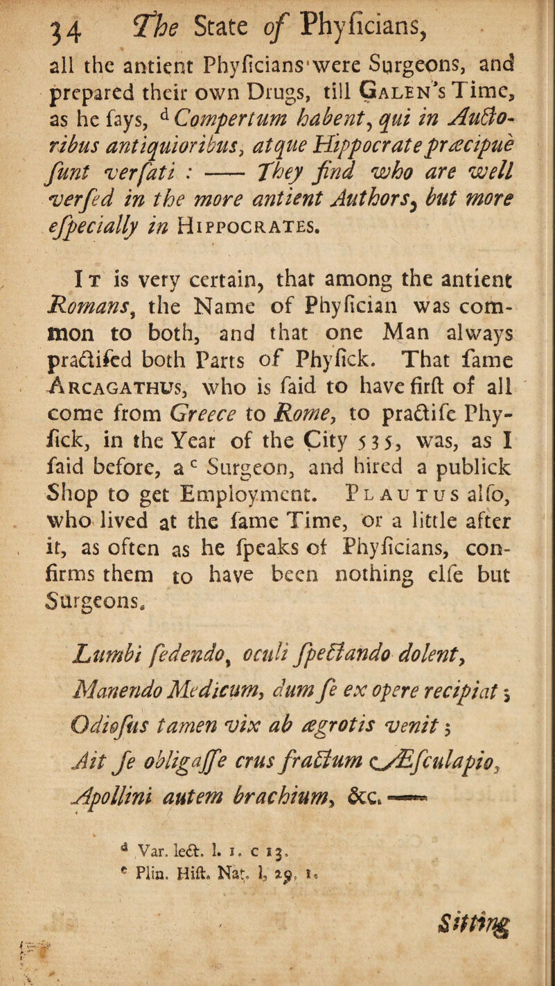all the antient Phyficians'were Surgeons, and prepared their own Drugs, till Galen's Time,, as he fays, d Compertum habent, qui in AuBo- ribus anttquiorthus, atque Hippocrateproecipue funt verfati : - They find who are well *verfied in the more antient Authors^ but more efipecially in Hippocrates. I t is very certain, that among the antient Romans, the Name of Phyfician was com¬ mon to both, and that one Man always pradifed both Parts of Phyfick. That fame Arcagathus, who is faid to havefirft of all come from Greece to Rome, to pradife Phy- ftck, in the Year of the City 535, was, as I faid before, a c Surgeon, and hired a publick Shop to get Employment. Plautus alfo, who lived at the fame Time, or a little after it, as often as he fpeaks of Phyficians, con¬ firms them to have been nothing elfe but Surgeons, Limbi fedendo, oculi fipeffiando do lent, Manendo Modicum, dum fie ex opere recipiat $ Odi&fius tamen vix ab regrotis venit 5 Ait Je ohligajfe crus firaffum <iyEfculapio7 Apollini autem brachium, 4 Var. left. 1. i. c 13. c Plin. Hift. Nat,. 1, ip, u Sitting