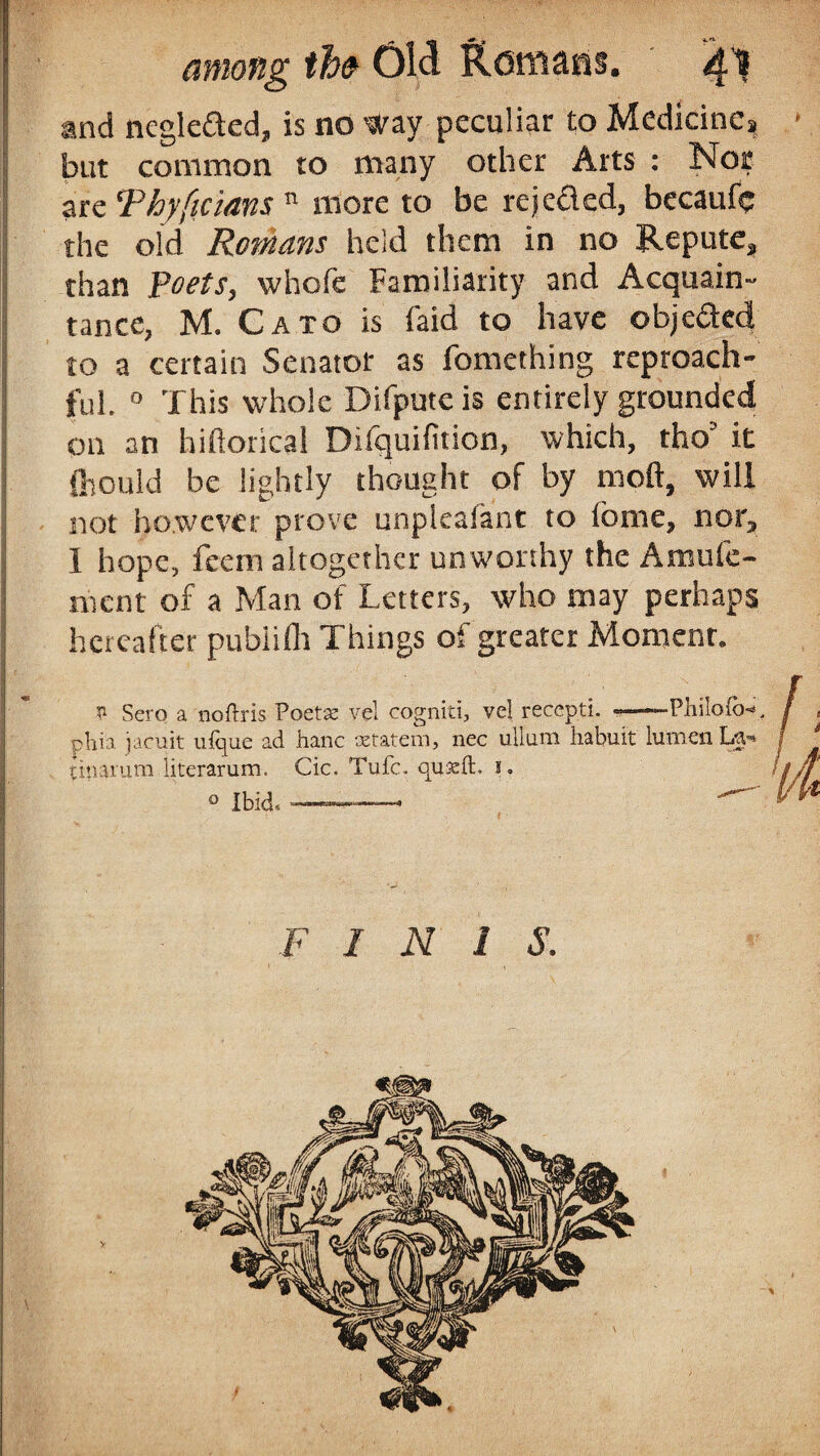 and negleded, is no way peculiar to Medicine^ > but common to many other Arts : Nor are ‘Phyficians n more to be rejeded, becaufc the old Romans held them in no Repute, than Poets, whofe Familiarity and Acquain- tance, M. Cato is faid to have objeded to a certain Senator as fomething reproach¬ ful. 0 This whole Difputeis entirely grounded on an hiftorical Difquifition, which, tho’ it 1 fliould be lightly thought of by mod, will not however prove unpleafant to lome, nor, I hope, feern altogether unworthy the Amufe- j nient of a Man of Letters, who may perhaps hereafter publifh Things of greater Momenr. * Sero a noftris Voctx vel cogniti, vel reccpti. -—-Philofb-s phia jacuit ulque ad hanc setatem, nec ullum habuit lumen La** (mamra literarum. Cic. Tufc. quseft. 1. o Ibid* ■ ■>-——.. m F INIS.
