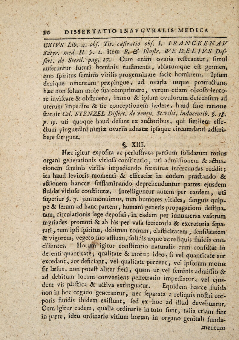 / nd dissertatio in avgvralis medica CKIVS Lib, 4. obf Tit* 'caftratio ebf. L FRANCKEN AV Satyr. med. IL §. U item & lUuflr. JFE B*E\L IVS Dif- fen* de StcriL pag. 27. Cum enim ovaria reffecantur , fimut auferuntur futuri hominis rudimenta, ablatumque eft germen, quo fplritus feminis virilis progerminare facit hominem, ipfum denique omentum praepingue, ad ovaria usque protra&um, haec iion folum mole fua comprimere, verum etiam oleofo lento¬ re invifcare & obftruere , imnio & ipfum ovulorum defcenfum ad uterum impedire & fic conceptionem Iscdere, haud fine ratione ftatuit Cei. STENZEL Differt, de venen. Sterila. inducent tb. $. j$< p, uti quoque haud defunt ex auftoribus, qui fimilem effe- dum pinguedini nimiae ovariis achiatae Ipfaque circumdanti adfcri- bere fat^gunt. * x ^ , §. XIII. ffxc Igitur expofita ac perluftrata partium (olidarum totius; organi generationis viriola conftitutio, uti adroiffionetn & a «Orna¬ tionem feminis virilis impediendo feminas infacundas reddit» ita haud levioris momenti & efficaciae in eodem praeftando & a&ionem hancce fufflaminando deprehenduntur partes ejusdem fluidae vitiofe conftitutae. Intelliguntur autem per easdem , uti fuperius §. 7. jam monuimus, tum humores vitales, fanguis quip¬ pe & ferum ad: hanc partem, humani generis propagationi deftina. tanij circulationis iege depoliti» in eadem per innumeras vaiorum myriades promoti & ab his per vafa fecretoria & excretoria fepa- rati» tum ipfi fplritus, debitum, tonum, elafticitacem , fenfilitatem & vigorem, vegeto ftio affluxu, (olidis seque ac reliquis fluidis con¬ ciliantes. Horum igitur conftitutio naturalis cum conbitat in decenti'quantitate; qualitate &motu; ideo, fi vel quantitate auc excedant» aut deficiant, vel qualitate peccent, vel ipiorum motus fit latfus, non poteft aliter fieri, quam ut ve! feminis admiffio & ad debitum locum conveniens penetratio impediatur, vel ejus¬ dem vis plaftica & attiva extinguatur. Equidem hacce fluida non in hoc organo generantur, nec fcparara a reliquis noftri cor¬ poris fluidis ibidem exiftunt, fed ex hoc ad illud devehuntur. Cum igitur eadem, qualia ordinarie in toto funt, talia etiam fint in parte, ideo ordinarie vitium horum in organo genitali funda- , fetuum