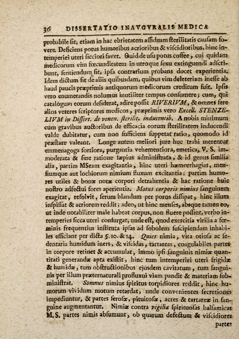 probabile fit, etiam in bac ebrietatem afltduam fterflltatis caufam fo¬ vere. Deficiens potus humoribus acrioribus Si vifcidioribus, hinc in¬ temperiei uteri ficciori favet. 0tuid de ufo potus cofiee, cui quidam medicorum vim foecunditatem in utroque fexu extinguendi adfcrr- hunt, fentiendum fit» ipfa contrarium probans docet experientia. Idem di&um fit de aliis quibusdam, quibus vim deteteriam inefle ab haud paucis prxprimis antiquorum medicorum creditum fuit. Ipfis vero enumerandis nolumus inutiliter tempus confutnere> cum, qui catalogum eorum defiderat, adirepodit RiVERIVM, & omnes fere alios veteres fcriptores medicos, prxprimis vero Excell. STENZE- LIVM in Differt, de venen. Jierifit, mducmtib. A nobis minimum cum gravibus au&oribus de efficacia eorum fterilitatem inducendi valde dubitatur, cum non fufficiens fuppetat ratio, quomodo id praedare valeant. Longe autem meliori jure huc trahi merentur emmenagoga fortiora, purgantia vehementiora, emetica, V. S. im¬ moderata St fine ratione fxpius adminiftrata, & id genus fimilia alia, partlm MSeam exagitantia, hinc uteri hxmorrhagias, men- fiumque aut lochiorum nimium fluxum excitantia; partim humo¬ res utiles & bonx notae corpori detrahentia & hac ratione huic ' sioftro adfeftui fores aperientia. Motus corporis nimius fangumem exagitat, refolvit, ferum blandum per poros diffipat, hinc illum infpiflat Si acriorem reddit; adeo, ut hinc menfes, absque tamen eo, ut inde notabiliter male habeat corpus, non fluere poffint, verbo in¬ temperies ficca uteri confurgat, undeeft, quod exercitia virilia a fce- sninis frequentius inditura ipfas ad fobolem fufeipiendam inhabi¬ les efficiant per difta §. io. & 14. Quies nimia , vita otiola ac 1'e- dentaria humidum iners, & vifeidas, tartareas, coagulabiies parces in corpore retinet & accumulat, immo ipfi janguims nimix quan¬ titati generandx apta exiftit, hinc tum intemperiei uteri frigidx St humidx, tum obftru&ionibus ejusdem cavitatum , tum fangui- iris per illum prxternaturali pxofluxui viam pandit & materiam fub- miniftrat. Somnus nimius fpiritus torpidiores reddit, hinc hu¬ morum vividum motum retardat, unde convenientes fecretiones impediuntur, & partes ferofx , pituitofx, acres & tartarex in fan- r guine augmentantur. Nimix contra vigilia fpiricuofas baliamicas M.S. partes nimis abfumune, ob quarum defe&um & viicidiores partes