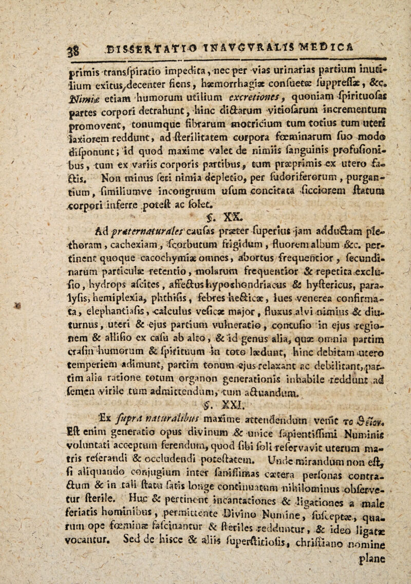 I Bl&SERfATIO TN AVGVR AXIS TMEBlCA M V primis transfpiratio impedita,nec per vias urinarias partium inuti¬ lium exitus/decenter fiens, haemorrhagiae confuetse fuppreffe, &c. ffiimi# etiam humorum utilium excretioncs, quoniam fpirituofafi partes corpori detrahunt, hinc di£tarum vitiofarum incrementum promovent, tomimque fibrarum motricium tum totius tum uteri latiorem reddunt, ad fterilitatem corpora fceminarum fuo modo difponunt; id quod maxime valet de nimiis fanguinis profufioni- bu$, tum ex variis corporis partibus f tum prxprimis^x utero fa« £fcis# Non minus feri nimia depletio, per fudoriferorum , purgan¬ tium , fimiliumve in congruum ufura concitata ftcciorem ilatum corpori inferre potefl ac lolet* f. XX. A& prtiternaturales' cmfa prseter fupenus jam adducam ple® thoram , cachexiam, fcorbutum frigidum , fluorem album &c. per¬ tinent quoque cacochymiae omnes, abortus/frequentior , fecundi- narum particula: retentio, molarum frequentior Sc repetita exclu- lio, hydrops afeites, affe&us hypochondriacus & hyftericus, para- lyfis, hemiplexia, phthifis, febres ke&icx, lues veneres confirma¬ ta, elephantiafis, calculus veficae major # fluxus alvi nimius & diu¬ turnus, uteri & ejus partium vulneratio , concufio in ejus regio¬ nem & allifio ex cafu ab alto , & id genus alia, qux omnia partim qraftn diurnorum & fpkituum -ni toto laedunt, hinc debitam utero temperiem adimunt, partim tonum ejus relaxant ac debilitant,par- timalk ratione totum organon generationis inhabile reddunt femen virile tum admittendum, tum a&uandtmr. f. ;Ex fuprd naturalibus maxime attendendum venit rc Eft enim generatio opus divinum & unice fapientiflimi Numinis voluntati acceptum ferendum, quod fibi foli-refervavit uterum ma¬ tris referandi & occludendi poteftatem. Unde mirandum non eft, fi aliquando conjugium inter iamfnmas extera perfonas contra- ftum & in tali ftacu fatis longe continuatum nihilominus obferve- tur fterile. Huc & pertinent incantationes & ligationes & male feriatis hominibus, permittente Divino Numine., -fofcepe*., qua¬ rum ope feminae fafeinantur & Reriles -redduntur, & ideo ligatae vocantur. Sed dc hisce & aliis fuperfiitioils, chriftiano nomine • ' • /* . -• l . ' N plane A