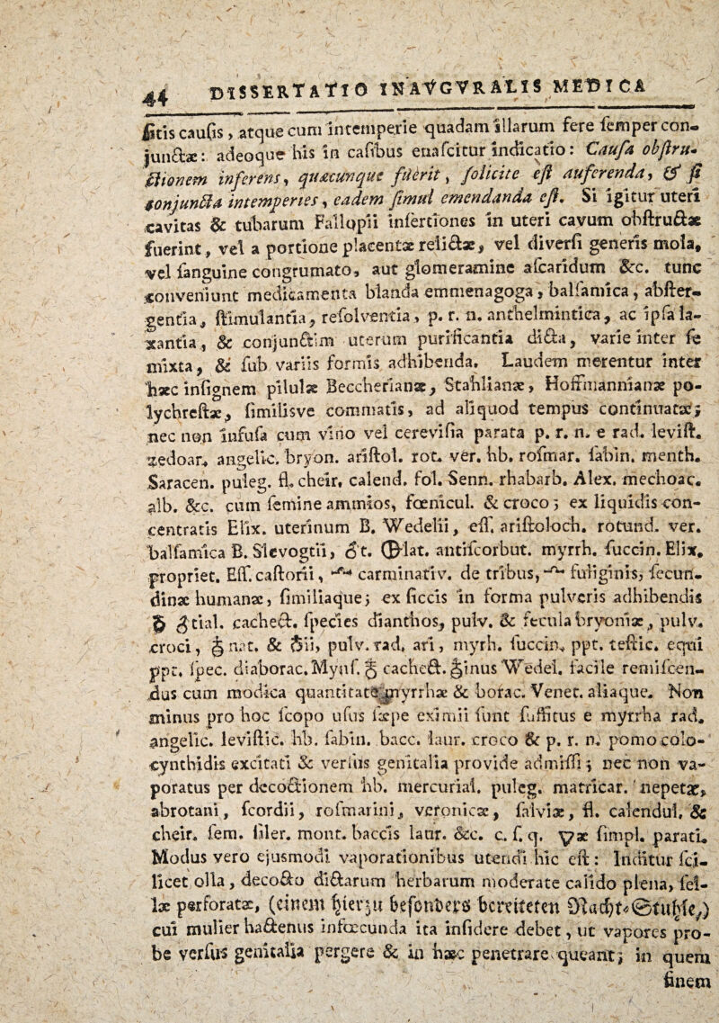 ..j_ - * '»mmm+****m 1 > ficis caufis, atque cum intemperie quadam illarum fere lemper con. \' junctae: adeoque his in cafibus etiafcitur indicatio: Caufa obfiru gitonem inferens, quacunque ftiirit, /olicite «fi auferenda, & fi «onjunffia intemperies, eadem fimeti emendanda e fi. Si lgbrnr uteri cavitas & tubarum Fallupii infertiones in uteri cavum obftru&* fuerint , vel a portione placent* reli&x, vel diverfi generis mola, vel fanguine congrumato, aut glomeramine afcaridum Scc. tunc conveniunt medicamenta blanda emmenagoga, balfamica, abfter- gentia, ftimulanria, refolventia, p. r. n. anthelmintiea, ac ipfa la¬ xantia..., & conjunftim uterum purificantia di&a, varie inter fe mixta, &i fub variis formis adhibenda. Laudem merentur inter ‘hxc infignem pilulx Beccheriansc, Stablianx, Hoffmanmanx po- lychreftac, fimilisve commatis, ad aliquod tempus continuatae; nec non iufufa cum vino vel cerevifia parata p. r. n. e rad. levift. zedoar, angelle, bryon. ariftol. rot. ver. hb. rofrnar. fabin. menth. Saracen. puleg. fl. cheir. calend. fol. Senn. rhabarb. Alex, mechoac. alb. &c. cum femine ammios, fcenicul. & croco 5 ex liquidis con- centratis Elix, uterinum B. Wedelii, eff. ariftoloch. rotund. ver. balfamica B. Slevogtii, <3't. ©dat. antifeorbut. myrrh. fucem. Elix, propriet. Eff.caftoni, ~f~> carminativ. de tribus, fuliginis, fecun. dinx humanae, fimUiaque; ex ficcis in forma pulveris adhibendis S $tial. cacheQ:. fpecies di an t h os., pulv. & fecula bryoniae, pulv. croci, ^nat. & $ii> pulv*rad, ari, riiyrh. fucem* ppt. teftic. equi ppc. ipec. diaborac.Mynf. § cachefl. |ftnus Wedei. facile rernifeen- jdus cum modica quantitate pyrrha* & borac. Venet. aliaque. Non minus pro hoc fcopo ufus fxpe eximii furit fuffitus e mytrha rad, angelle* leviftic. lib. fabin. bacc. iaur. croco & p. r. nf pomo colo¬ cynthidis excitati & verius genitalia provide admiffi \ nec non va¬ poratus per decoctionem iib. mercurial. puleg. matricar. nepetae* abrotani, fcordii, ro [marini, veromese, falvix, fl. calendui, & cheir, fem. filer, mont. baccls laur. &c. c. f. q. yx finipU paratu Modus vero ejusmodi vaporationibus utendi hic eft : Inditur fci- licet olla, deco&o di&arum herbarum moderate calido plena, lei- \x perforatae, (cinem $ier$u kfenijers bcmtefen Slac^t^tu^) cui mulier ha&enus infeeeunda ita infidere debet, ut vapores pro¬ be verius genitalia pergere & in h#c penetrare,queant, in quem •1