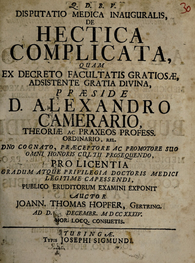 * ^ Dl £ y t** DISPUTATIO MEDICA IN AUGURALIS, ’ IC A --- -»• JL J. Jtf QUAM EX DECRETO FACULTATIS GRATIOSAE, ADSISTENTE GRATIA DIVINA, P B m S ID E D ALEXANDRO THEORLE ac PRAXEOS PROFESS. ORDINARIO, JREL. DNO COGNATO, P RECEPTO RE Ac PROMOTORE SUO r ; OMNI HONORIS CttJ^JU PROSEQUENDO, 4 P.RO LICENTIA GRADUM ATQUsE PRIVILEGIA DOCTORIS MEDICI LEGITIME CAPESSENDI, PUBLICO ERUDITORUM EXAMINI EXPONIT . CAUCTO R JOANN. THOMAS HOPFER, Gertrinc. AD D’^ Becembr. MD ccxxxiv. t • l|ORi locq^ consuetis. \f u B IN G v£. Typis JOSEPHI SIGMUNDl •‘‘-asv ' r ,s r A'