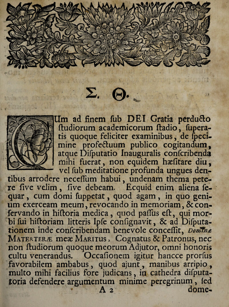 ©• *. Um ad finem fub DEI Gratia perdu&o (ludiorum academicorum (ladio, fupera- tis quoque feliciter examinibus, de fpeci- mine profefluum publico cogitandum, atque Difputatio Inauguralis confcribenda mihi fuerat, non equidem hsefitare diu, vel fub meditatione profunda ungues den¬ tibus arrodere neceffum habui, undenam thema pete¬ re five velim, five debeam. Ecquid enim aliena fe- quar , cum domi fuppetat, quod agam , in quo geni¬ um exerceam meum, revocando in memoriam, &con- fervando in hiftoria medica , quod pafliis e(l, qui mor¬ bi fui hiftoriam litteris Ipfe confignavit, & ad Dilputa- tionem inde confcribendam benevole concedit, DonTTna Materterae meas Maritus , Cognatus 8c Patronus, nec non (ludiorum quoque meorum Adjutor, omni honoris cultu venerandus. Occafionem igitur hancce prorfus favorabilem ambabus, quod ajunt, manibus arripio, multo mihi facilius fore judicans, in cathedra difputa- joria defendere argumentum minime peregrinum, (ed * A 2 dome-