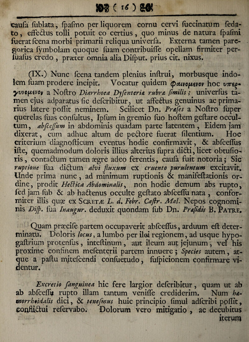 _m t rf) Mt __ caufa (iiblata, (pafmo per liquorem cornu cervi fiiccinatum feda- to, effedus tolli potuit eo certius, quo minus de natura fpaftni fuerat fcena morbi primarii reliqua univerfa. Externa tamen pare- gorica (ymbolam quoque (uam contribuifTe opellam firmiter per- liialus credo , praeter omnia alia Dilput. prius cit. nixus. (IX.) Nunc fcena tandem plenius inftrui, morbusque indo¬ lem (uam prodere incipit. Vocatur quidem (paivopuvov hoc V7rt^ yvvo^iivoy a Noftro Diarrhoea Dyfenteria rubra fimilis ; univerlus ta¬ men ejus adparatus (ic defcribitur, ut affedus genuinus ac prima¬ rius latere poflit neminem. Scilicet Dn. Prafes a Noftro (iiper querelas (lias confultus, Ipftim in gremio (uo hoftem geftare occul¬ tum , abfcejfum in abdominis quadam parte latentem , Eidem jam dixerat, cum adhuc altum de pedore fuerat filentium. Hoc criterium diagnofticum eventus hodie confirmavit, & abfceflus ifte, quemadmodum doloris illius alterius (upra didi, licet obtufio- ris , contadum tamen &gre adeo ferentis, cau(a fuit notoria; Sic ruptione (iia didum alvi fluxum ex cruento purulentum excitavit. Unde prima nunc , ad minimum ruptionis & manifeftationis or¬ dine, prodit Hettica Abdominalis, non hodie demum abs rupto, fed jam (ub & ab hadenus occulte geftato abfceffu nata , confor- rniter illis quce ex Sgret^e L. d. Febr. Caflr. MaU Nepos cognomi¬ nis Dijp. (ua Inaugur. deduxit quondam (ub Dn. Praftdis B. Patre. Quam praxife partem occupaverit abfceflus, arduum eft deter¬ minatu. Doloris locus, a lumbo per ilei regionem, ad usque hypo- gaftrium protenlus , inteftinum, aut ileum aut jejunum, vel his proxime confinem mefenterii partem innuere; Species autem, at¬ que a paftu mitefcendi confuetudo, (ulpicionem confirmare vi¬ dentur. Excretio fanguinea hic fere largior defcribitur, quam ut ab ab ablcefll* rupto illam tantum venifle crediderim. Num worrlooidalis dici, & tenefwus huic principio fimul adlcribi poflit, confiidui refervabo. Dolorum vero mitigatio , ac decubitus iterun*