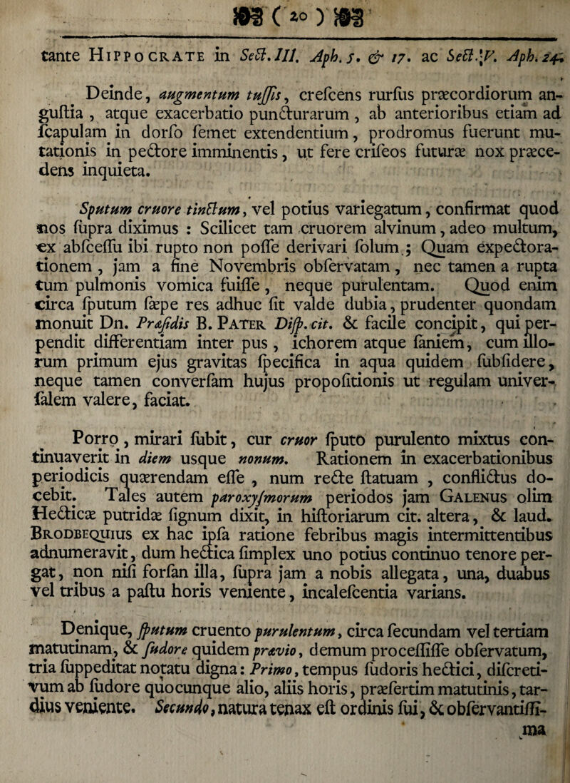 tante Hippocrate in Se6i.Hl. Aph.s. & 17. ac Jph.24^ , ► Deinde, augmentum tujjis, crefcens rurfiis praecordiorum an- guftia , atque exacerbatio pundurarum , ab anterioribus etiam ad fcapulam in dorfo femet extendentium, prodromus fuerunt mu¬ tationis in pedore imminentis, u,t fere crifeos futura nox proce¬ dens inquieta. Sputum eruor e tinlium, vel potius variegatum, confirmat quod sios fiipra diximus : Scilicet tam cruorem alvinum, adeo multum, «x abfceffu ibi rupto non pofTe derivari folum.; Quam expedora- tionem , jam a fine Novembris obfervatam, nec tamen a rupta tum pulmonis vomica fuifle , neque purulentam. Quod enim circa fputum fope res adhuc fit valde dubia, prudenter quondam monuit Dn. Prsfidis B. Pater Difp. cit. & facile concipit, qui per¬ pendit differentiam inter pus, ichorem atque faniem, cum illo¬ rum primum ejus gravitas fpecifica in aqua quidem fubfidere, neque tamen converfam hujus propofitionis ut regulam univer- falem valere, faciat. Porrp, mirari fubit, cur eruor fputo purulento mixtus con¬ tinuaverit in diem usque nonum. Rationem in exacerbationibus periodicis quorendam efle , num rede flatuam , conflidus do¬ cebit. Tales autem paroxyfmorum periodos jam Galenus olim Hedico putrido fignum dixit, in hiftoriarum cit. altera, & laud. Brodbequius ex hac ipfa ratione febribus magis intermittentibus adnumeravit, dum hedica fimplex uno potius continuo tenore per¬ gat, non nifi forfan illa, fiipra jam a nobis allegata, una, duabus vel tribus a paftu horis veniente, incalefcentia varians. Denique, fputum cruento purulentum, circa fecundam vel tertiam matutinam, & fudore quidem pravio, demum proceflifle obfervatum, tria fuppeditat notatu digna: Primo, tempus fudoris hedici, difereti- vumab fudore quo cunque alio, aliis horis, profertim matutinis, tar¬ dius veniente. Secundo, natura tenax eft ordinis fui, & obfervantiffi- ma