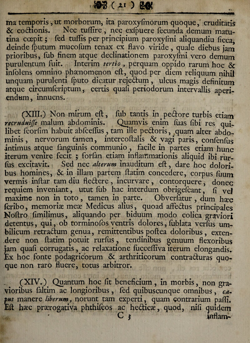 ——— ■ —■ —1 . .-- '■ ——iM— ma temporis, ut morborum, ita paroxyfmorum quoque,' cruditatis & codmnis. Nec tuffire , nec exfpuere fecunda demum matu¬ tina coepit; fed tuflis per principium paroxyfini aliquandiu ficca, deinde fputum mucofum tenax ex flavo viride, quale diebus jam prioribus, (ub finem atque declinationem paroxyfini vero demum purulentum fuit. Interim tertio , perquam oppido rarum hoc & mfolens omnino phonomenon eft, quod per diem reliquum nihil unquam purulenti fputo dicatur rejedum, ulcus magis definitum atque circumfcriptum, certis quafi periodorum intervallis aperi¬ endum , innuens. (XIII.) Non mirum. eft, ftib tantis in pedore turbis etiam recruduijfe malum abdominis. Quamvis enim fiias fibi res qui* libet feorfim habuit abfceflus , tam ille pedoris, quam alter abdo¬ minis , nervorum tamen, intercoftalis .& vagi paris., confenfus intimus atque fanguinis communio ., facile in partes etiam hunc iterum venire fecit ; forfan etiam inflammationis aliquid ibi riur- fus excitavit. Sed nec alterum inauditum eft, dare hoc dolori¬ bus homines, & in illam partem ftatim concedere, corpus fuum vermis inftar tam diu fledere , incurvare , contorquere, donec requiem inveniant, utut fiib hac interdum obrigefcant, fi vel maxime non in toto, tamen in parte. Obverfatur , dum hoc fcribo, memorio meo Medicus alius, quoad affedus principales Noftro fimilimus, aliquando per biduum modo colica graviori detentus, qui, ob torminofos ventris dolores, fublata verius um¬ bilicum retradum genua, remittentibus poftea doloribus, exten¬ dere non ftatim potuit rurfus, tendinibus genuum flexoribus jam quafi corrugatis, ac relaxatione fuccefliva iterum elongandis. Ex hoc fonte podagricorum & arthriticorum contraduras quo¬ que non raro fluere, totus arbitror. (XIV.) Quantum hoc fit beneficium, in morbis, non gra¬ vioribus faltim ac longioribus , fed quibuscunque omnibus , ca. put manere liberum, norunt tam experti, quam contrarium pafli, Eft haec prorogativa phthifeos ac hedico, quod, nifi tjuidem C $ mflam-