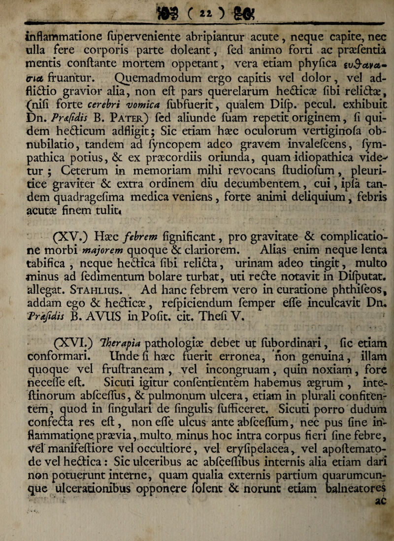 - , i c *o g& inflammatione fuperveniente abripiantur acute , neque capite, nec ulla fere corporis parte doleant, fed animo forti ac prcefentia mentis conflante mortem oppetant, vera etiam phyfica tv&civa- aiet fruahtur. Quemadmodum ergo capitis vel dolor, vel ad- fli&io gravior alia, non efl pars querelarum he&icce fibi relidlce, (nifi forte cerebri vomica fubfuerit, qualem Difp. pecul. exhibuit Dn. Pr<t(idis B. Pater) fed aliunde fiiam repetit originem, fi qui¬ dem he&icum adfligit; Sic etiam hcec oculorum vertiginofa ob¬ nubilatio, tandem ad fyncopem adeo gravem invalefcens, fym- pathica potius, & ex praecordiis oriunda, quam idiopathica vide^ tur ; Ceterum in memoriam milii revocans fludiofiim, pleuri¬ tice graviter & extra ordinem diu decumbentem, cui, ipfa tam dem quadragefima medica veniens , forte animi deliquium, febris acutae finem tuliti (XV.) Haec febrem fignificant, pro gravitate & complicatio¬ ne morbi majorem quoque & clariorem. Alias enim neque lenta tabifica , neque he&ica fibi reli&a, urinam adeo tingit, multo minus ad fedimentum bolare turbat, uti re&e notavit in Difputat. allegat. Stahlius. Ad hanc febrem vero in curatione phthifeos, addam ego & heclicce, refpiciendum femper effe inculcavit Dn. Pr «fidis B. AVUS in Pofit. cit. Thefi V, (XVI.) 1herapia pathologice debet ut fubordinari, fle etiam conformari. Unde fi haec fuerit erronea, non genuina, illam quoque vel fruflraneam , vel incongruam, quin noxiam, fore hecelfe efl. Sicuti igitur confentientem habemus aegrum , inte- flinorum abfcefliis, & pulmonum ulcera, etiam in plurali confitCn- tefn, quod in Angulari de Angulis fufficeret, Sicuti porro dudurn confe&a res efl, non effe ulcus ante abfceflum, nec pus fine in¬ flammatione, pr ce via,, multo. minus hoc intra corpus fieri fine febre, Vel manifefliore vel occultiore, vel eryfipelacea, vel apoflemato- de vel he&ica : Sic ulceribus ac abfcefhbus internis alia etiam dari non potuerunt interne, quam qualia externis partium quarumcun¬ que ulcerationibus opponere folent 6c norunt etiam balneatores ■ r-'* ac