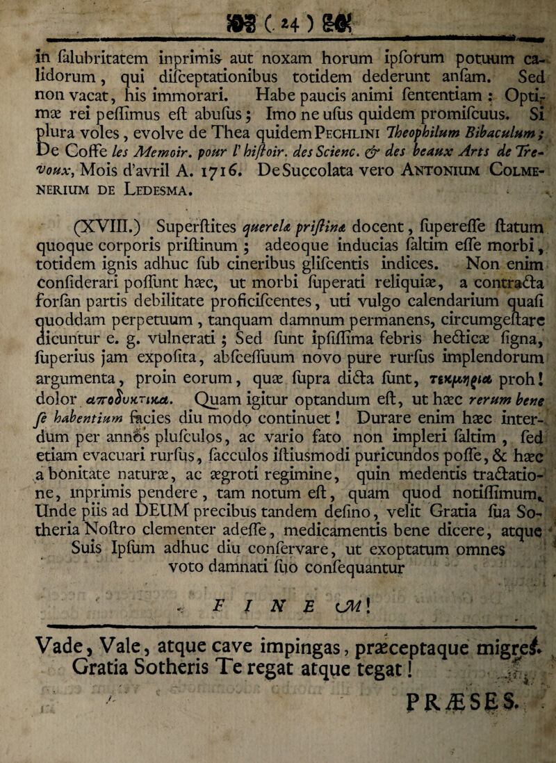 ___ ip falubritatem inprimis aut noxam horum ipforum potuum ca- lidorum, qui difceptationibus totidem dederunt anlam. Sed non vacat, his immorari. Habe paucis animi fententiam : Optir mae rei peffimus eft abufus; Imo ne ulus quidem promilcuus. Si plura voles, evolve de Thea quidem Pechlini Iheophilum Bibaculum; De CofFe les Memoir. pour /’ hiftoir. desScienc. & des beaux Arts de 7re- 'voux, Mois d’avril A. 1716. DeSuccolata vero Antonium Colme- NERIUM DE LeDESMA. (XVIII.) Superftites quereU priftin<t docent, fiipereffe flatum quoque corporis priftinum ; adeoque inducias faltim efle morbi, totidem ignis adhuc fiib cineribus glifcentis indices. Non enim confiderari polfunt hcec, ut morbi fuperati reliquiae, a contraria forlan partis debilitate proficifcentes, uti vulgo calendarium quafl quoddam perpetuum , tanquam damnum permanens, circumgeftarc dicuntur e. g. vulnerati; Sed funt ipliflima febris hedlicae figna, fuperius jam expolita, abfcefluum novo pure rurfus implendorum argumenta, proin eorum, quae fupra di&a funt, Tvcpijgiei proh! dolor u7roSvKrtKci. Quam igitur optandum eft, ut hacc rerum bene fe habentium fkcies diu modo continuet! Durare enim haec inter¬ dum per ann6s plufculps, ac vario fato non impleri faltim , fed etiam evacuari rurfus, facculos iftiusmodi puricundos poffe, & hsec a bonitate natur ce, ac aegroti regimine, quin medentis tra&atio- ne, mprimis pendere , tam notum eft, quam quod notiffimum* Unde piis ad DEUM precibus tandem delino, velit Gratia fua So- theriaNoftro clementer adeffe, medicamentis bene dicere, atque Suis Iplum adhuc diu confervare, ut exoptatum omnes voto damnati luo confequantur FINE <JM\ Vade, Vale, atque cave impingas, praeceptaque migret. Gratia Sotheris Te regat atque tegat! .,f.
