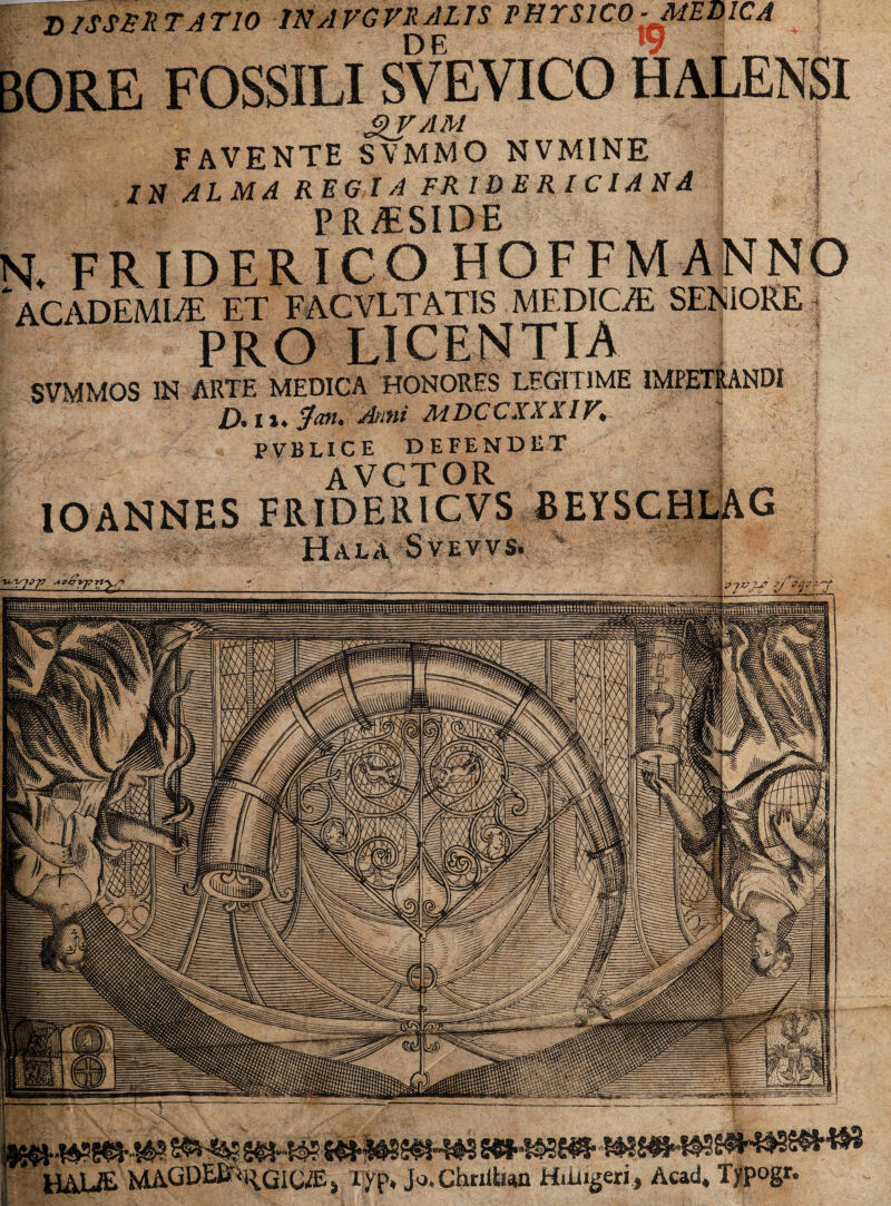 DISSERTATIO INAVGVRslLIS PHYSICO ^MEDICA DE •*** v -n BORE FOSSILI SVEVICO HALENSI I gVAM FAVENTE SVMMO NVMINE i /N ALMA REGIA FR ID E R I C IA NA P RESIDE N. FRIDERICO HOFFMANNO * ACADEMIAE ET FACVLTATIS MEDICA? SENIORE ■ PRO LICENTIA SVMMOS IN ARTE MEDICA HONORES LEGITIME IMPETRANDI D.iu?an. Ami MDCCXXXIV. ' PVBLICE DEFENDET avctor IOANNES FRIDERICVS BEYSCHLAG HalA Svevvs. % HAUE MAGDEJ&^GICffij liyp* Jo.Chriitian Hiiiigeri, Acad, Tjpogr.