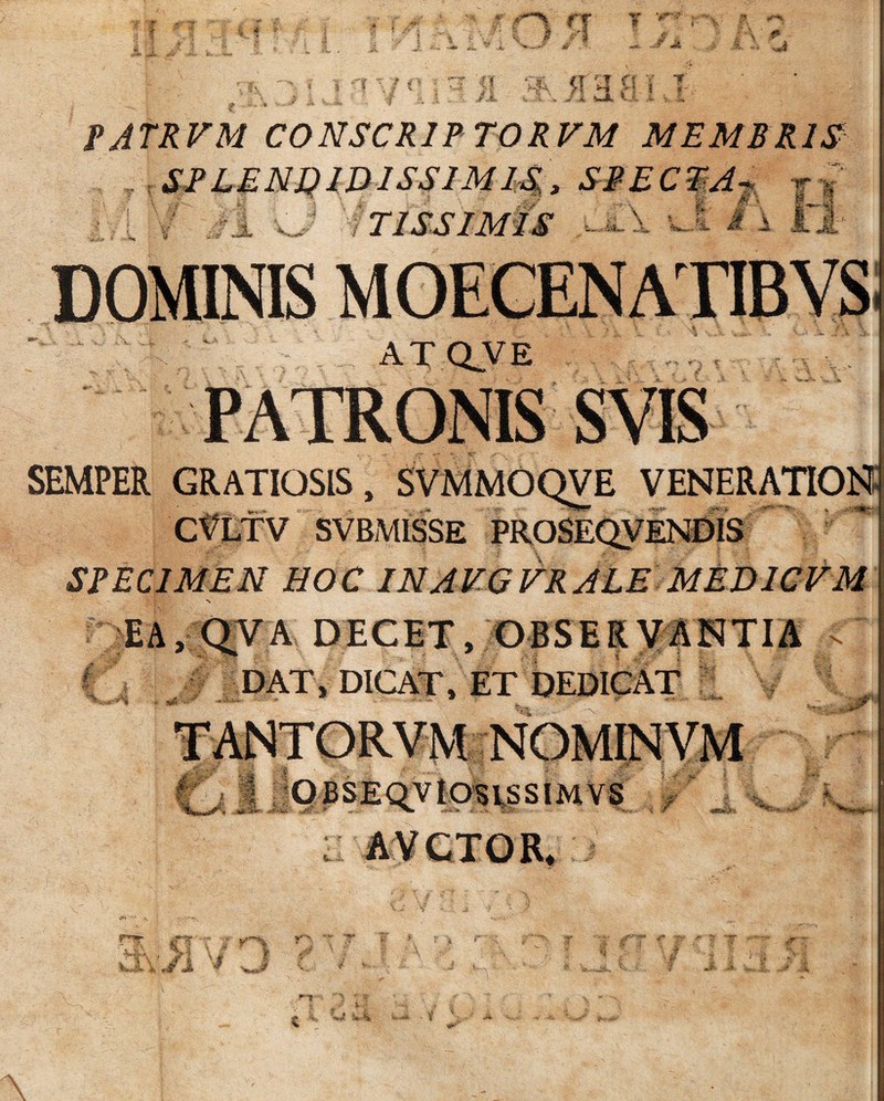 ... ,.u 7»+’; Sfr' „ ** ^ •i r .r f T T > V 4 s .J' % } } i «•? a ,t .jt a -•r ii ./ j * WS7 £ ’Y'r i <rt Y % * i i 'f * ^ >! MF* ? •! H s' * I 1 w*. v A H 'A. r A PJTRFM C0NSCR1PT0RVM MEMBRIS tSPLENQIDlSSlMIS, SPECTA . J TISS1MIS M' I 2v ATQVE SEMPER GRATIOSIS, SVMMOQVE VENERATION CfLTV SVBMISSE PROSEQVENDIS SPECIMEN HOC INAVGVRALE MED1CVM EA, QVA DECET, OBSERVANTIA > f DAT, DICAT, ET DEDICAT *' » !SB i* i- m i • * w f **■>*' i**!»' * i f «SW.iV; •'•v. 4 ' >**... H.. vil * jt I A