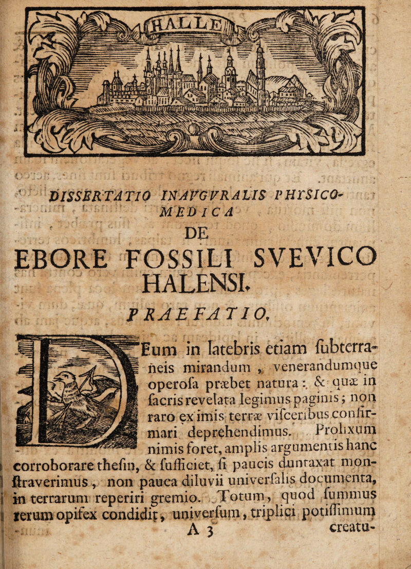 ' dissertatio INAFG FRAUS PHrSlCO- ' MEDICA DE EBORE FOSSILI SVEVICO HALENSI. PRAEFATIO. Eum in latebris etiam lubterra- neis mirandum , venerandumque operofa praebet natura ; & quae in facris revelata legimus paginis; non raro ex imis terrae vifceribus confir¬ mari deprehendimus. Prolixum nimis foret, amplis argumentis hanc I: corroborare thefm, & fufficiet, It paucis dunraxat mon- \ ftraverimus , non pauca diluvii univerfahs documenta, 3 in terrarum reperiri gremio. Totum , quod lupimus ij terum opifex condidit, univerfum, triplici potilTinmm